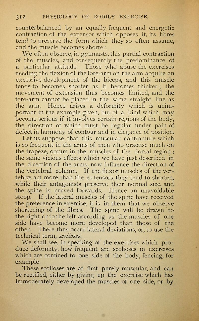 counterbalanced by an equally frequent and energetic contraction of the extensor which opposes it, its fibres tend to preserve the form which they so often assume, and the muscle becomes shorter. We often observe, in gymnasts, this partial contraction of the muscles, and consequently the predominance of a particular attitude. Those who abuse the exercises needing the flexion of the fore-arm on the arm acquire an excessive development of the biceps, and this muscle tends to becomes shorter as it becomes thicker ; the movement of extension thus becomes limited, and the fore-arm cannot be placed in the same straight line as the arm. Hence arises a deformity which is unim- portant in the example given, but of a kind which may become serious if it involves certain regions of the body, the direction of which must be regular under pain of defect in harmony of contour and in elegance of position. Let us suppose that this muscular contracture which is so frequent in the arms of men who practise much on the trapeze, occurs in the muscles of the dorsal region : the same vicious effects which we have just described in the direction of the arms, now influence the direction of the vertebral column. If the flexor muscles of the ver- tebrae act more than the extensors, they tend to shorten, while their antagonists preserve their normal size, and the spine is curved forwards. Hence an unavoidable stoop. If the lateral muscles of the spine have received the preference in exercise, it is in them that we observe shortening of the fibres. The spine will be drawn to the right cr to the left according as the muscles of one side have become more developed than those of the other. There thus occur lateral deviations, or, to use the technical term, scolioses. We shall see, in speaking of the exercises which pro- duce deformity, how frequent are scolioses in exercises which are confined to one side of the body, fencing, for example. These scolioses are at first purely muscular, and can be rectified, either by giving up the exercise which has immoderately developed the muscles of one side, or by