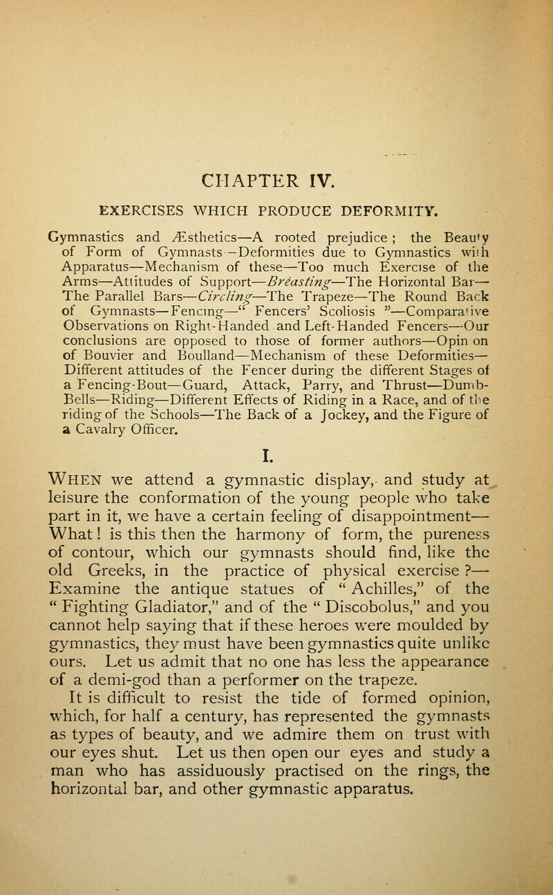 CHAPTER IV. EXERCISES WHICH PRODUCE DEFORMITY. Gymnastics and i^sthetics—A rooted prejudice ; the Beauty of Form of Gymnasts-Deformities due to Gymnastics wiih Apparatus—Mechanism of these—Too much Exercise of the Arms—Attitudes of Support—Breasting—The Horizontal Bar— The Parallel Bars—Circling—The Trapeze—The Round Back of Gymnasts—Fencmg— Fencers' Scoliosis —Comparative Observations on Right-Handed and Left-Handed Fencers—Our conclusions are opposed to those of former authors—Opin on of Bouvier and Boulland—Mechanism of these Deformities— Different attitudes of the Fencer during the different Stages of a Fencing-Bout—Guard, Attack, Parry, and Thrust—Dumb- Bells—Riding—Different Effects of Riding in a Race, and of the riding of the Schools—The Back of a Jockey, and the Figure of a Cavalry Officer. I. When we attend a gymnastic display,- and study at leisure the conformation of the young people who take part in it, we have a certain feeling of disappointment— What ! is this then the harmony of form, the pureness of contour, which our gymnasts should find, like the old Greeks, in the practice of physical exercise ?— Examine the antique statues of  Achilles, of the  Fighting Gladiator, and of the  Discobolus, and you cannot help saying that if these heroes v/ere moulded by gymnastics, they m.ust have been gymnastics quite unlike ours. Let us admit that no one has less the appearance of a demi-god than a performer on the trapeze. It is difficult to resist the tide of formed opinion, which, for half a century, has represented the gymnasts as types of beauty, and we admire them on trust with our eyes shut. Let us then open our eyes and study a man who has assiduously practised on the rings, the horizontal bar, and other gymnastic apparatus.