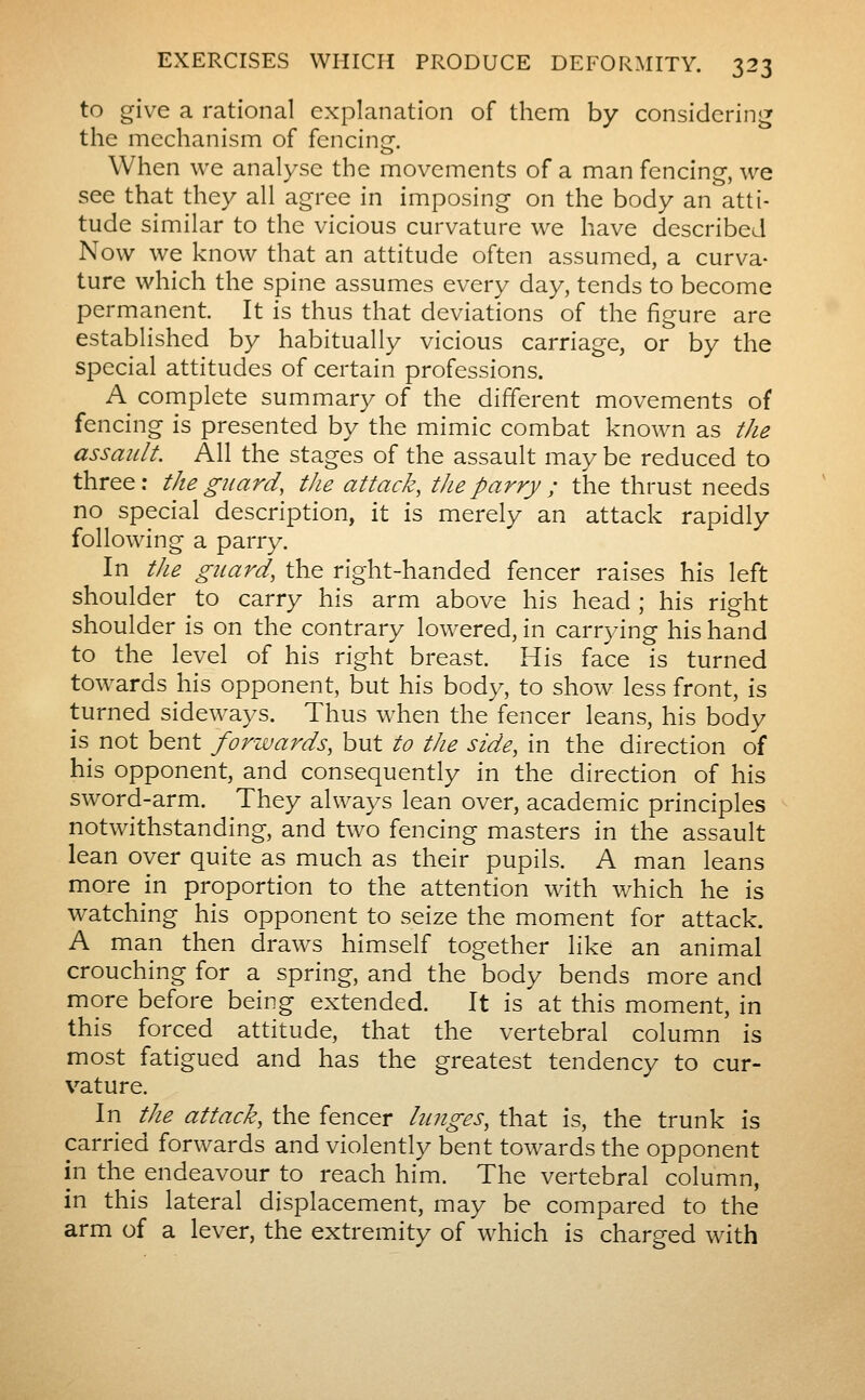 to give a rational explanation of them by considering the mechanism of fencing. When we analyse the movements of a man fencing, we see that they all agree in imposing on the body an atti- tude similar to the vicious curvature we have described Now we know that an attitude often assumed, a curva- ture which the spine assumes every day, tends to become permanent. It is thus that deviations of the figure are established by habitually vicious carriage, or by the special attitudes of certain professions. A complete summary of the different movements of fencing is presented by the mimic combat known as the assault. All the stages of the assault may be reduced to three: the guard, the attack, the parry ; the thrust needs no special description, it is merely an attack rapidly following a parry. In tJie guard, the right-handed fencer raises his left shoulder to carry his arm above his head ; his right shoulder is on the contrary lowered, in carrying his hand to the level of his right breast. His face is turned tow^ards his opponent, but his body, to show less front, is turned sideways. Thus when the fencer leans, his body is not bent forwards, but to the side, in the direction of his opponent, and consequently in the direction of his sword-arm. They always lean over, academic principles notwithstanding, and two fencing masters in the assault lean over quite as much as their pupils. A man leans more in proportion to the attention with which he is watching his opponent to seize the moment for attack. A man then draws himself together like an animal crouching for a spring, and the body bends more and more before being extended. It is at this moment, in this forced attitude, that the vertebral column is most fatigued and has the greatest tendency to cur- vature. In the attack, the fencer lunges, that is, the trunk is carried forwards and violently bent towards the opponent in the endeavour to reach him. The vertebral column, in this lateral displacement, may be compared to the arm of a lever, the extremity of which is charged with