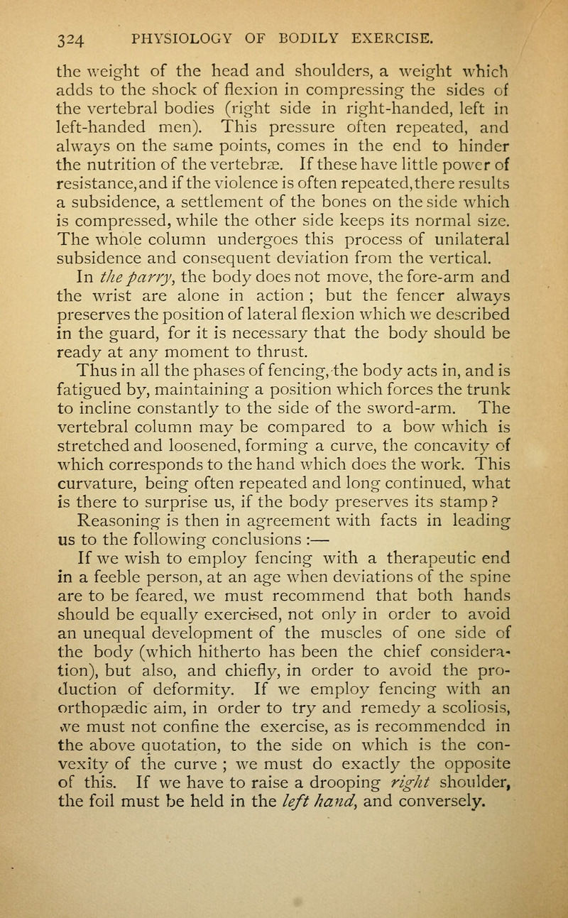the weight of the head and shoulders, a weight which adds to the shock of flexion in compressing the sides of the vertebral bodies (right side in right-handed, left in left-handed men). This pressure often repeated, and always on the same points, comes in the end to hinder the nutrition of the vertebrae. If these have little power of resistance, and if the violence is often repeated, there results a subsidence, a settlement of the bones on the side which is compressed, while the other side keeps its normal size. The whole column undergoes this process of unilateral subsidence and consequent deviation from the vertical. In the parry, the body does not move, the fore-arm and the wrist are alone in action ; but the fencer always preserves the position of lateral flexion which we described in the guard, for it is necessary that the body should be ready at any moment to thrust. Thus in all the phases of fencing,-the body acts in, and is fatigued by, maintaining a position which forces the trunk to incline constantly to the side of the sword-arm. The vertebral column may be compared to a bow which is stretched and loosened, forming a curve, the concavity of which corresponds to the hand which does the work. This curvature, being often repeated and long continued, what is there to surprise us, if the body preserves its stamp ? Reasoning is then in agreement with facts in leading us to the following conclusions :— If we wish to employ fencing with a therapeutic end in a feeble person, at an age when deviations of the spine are to be feared, we must recommend that both hands should be equally exercised, not only in order to avoid an unequal development of the muscles of one side of the body (which hitherto has been the chief considera- tion), but also, and chiefly, in order to avoid the pro- duction of deformity. If we employ fencing with an orthopaedic aim, in order to try and remedy a scoliosis, ive must not confine the exercise, as is recommended in the above quotation, to the side on which is the con- vexity of the curve ; we must do exactly the opposite of this. If we have to raise a drooping right shoulder, the foil must be held in the left hand, and conversely.