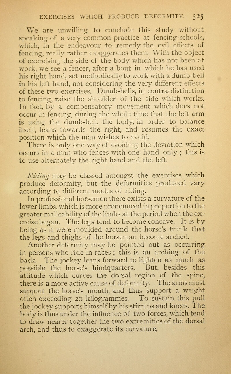 We are unwilling to conclude this study without speaking of a very common practice at fencing-schools, which, in the endeavour to remedy the evil effects of fencing, really rather exaggerates them. With the object of exercising the side of the body which has not been at work, we see a fencer, after a bout in which he has usetl his right hand, set methodically to work with a dumb-bell in his left hand, not considering the very different effects of these two exercises. Dumb-bells, in contra-distinction to fencing, raise the shoulder of the side which works. In fact, by a compensatory movement which does not occur in fencing, during the whole time that the left arm is using the dumb-bell, the body, in order to balance itself, leans towards the right, and resumes the exact position which the man wishes to avoid. There is only one way of avoiding the deviation which occurs in a man who fences w4th one hand only ; this is to use alternately the right hand and the left. Riding may be classed amongst the exercises which produce deformity, but the deformities produced vary according to different modes of riding. In professional horsemxn there exists a curvature of the lower limbs, which is more pronounced in proportion to the greater malleability of the limbs at the period when the ex- ercise began. The legs tend to become concave. It is by being as it were moulded around the horse's trunk that the lesfs and thig-hs of the horseman become arched. Another deformity may be pointed out as occurrmg in persons who ride in races ; this is an arching of the back. The jockey leans forward to lighten as much as possible the horse's hindquarters. But, besides this attitude w^hich curves the dorsal region of the spine, there is a more active cause of deformit}^. The arms must support the horse's mouth, and thus support a weight often exceeding 20 kilogrammes. To sustain this pull the jockey supports himself by his stirrups and knees. The body is thus under the influence of two forces, which tend to draw nearer together the two extremities of the dorsal arch, and thus to exaggerate its curvature.