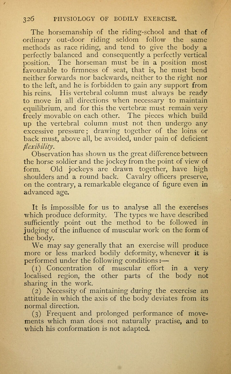 The horsemanship of the riding-school and that of ordinary out-door riding seldom follow the same methods as race riding, and tend to give the body a perfectly balanced and consequently a perfectly vertical position. The horseman must be in a position most favourable to firmness of seat, that is, he must bend neither forwards nor backwards, neither to the right nor to the left, and he is forbidden to gain any support from his reins. His vertebral column must always be ready to move in all directions when necessary to maintain equilibrium, and for this the vertebrae must remain very freely movable on each other. The pieces which build up the vertebral column must not then undergo any excessive pressure ; drawing together of the loins or back must, above all, be avoided, under pain of deficient flexibility. Observation has shown us the great difference betvv^een the horse soldier and the jockey from the point of view of form. Old jockeys are drawn together, have high shoulders and a round back. Cavalry officers preserve, on the contrary, a remarkable elegance of figure even in advanced age. It ÎS impossible for us to analyse all the exercises which produce deformity. The types we have described sufficiently point out the method to be followed in judging of the influence of muscular work on the form of the body. We may say generally that an exercise will produce more or less marked bodily deformity, whenever it is performed under the following conditions :— (i) Concentration of muscular effort in a very localised region, the other parts of the body not sharing in the work. (2) Necessity of maintaining during the exercise an attitude in which the axis of the body deviates from its normal direction. (3) Frequent and prolonged performance of move- ments which man does not naturally practise, and ta which his conformation is not adapted.