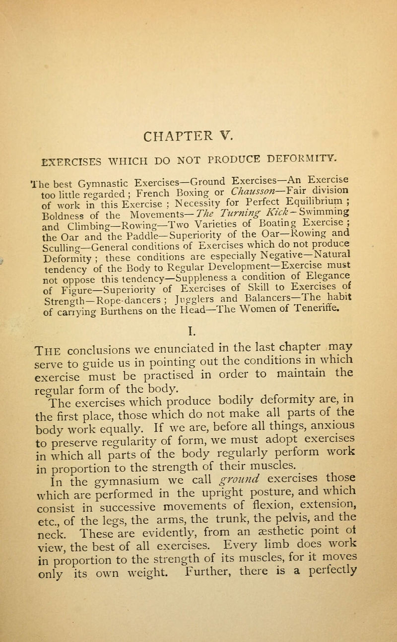 CHAPTER V. EXERCISES WHICH DO NOT PRODUCE DEFORMITY. The best Gymnastic Exercises—Ground Exercises—An Exercise too little reç^arded ; French Boxing or Chatisson—Y^ix division of work in this Exercise : Necessity for Perfect Equihbriup ; Boldness of the Movements—T/^^ Turning /iTz^^-Swimming and Climbing—Rowing—Two Varieties of Boating Exercise ; the Oar and the Paddle—Superiority of the Oar—Rowmg and Scullino-—General conditions of Exercises which do not produce Deformity ; these conditions are especially Negative—Natural tendency of the Body to Regular Development—Exercise must not oppose this tendency—Suppleness a condition of Elegance of Figure—Superiority of Exercises of Skill to Exercises of Streno-th—Rope-dancers ; Jugglers and Balancers—The habit of carrying Burthens on the Head—The Women of Tenenffe. 1. The conclusions we enunciated in the last chapter may serve to guide us in pointing out the conditions in which exercise must be practised in order to maintain the regular form of the body. The exercises which produce bodily deformity are, m the first place, those which do not make all parts of the body work equally. If we are, before all things, anxious to preserve regularity of form, we must adopt exercises in which all parts of the body regularly perform work in proportion to the strength of their muscles. ^ In the gymnasium we call ground exercises those which are performed in the upright posture, and which consist in successive movements of flexion, extension, etc., of the legs, the arms, the trunk, the pelvis, and the neck. These are evidently, from an aesthetic point ot view, the best of all exercises. Every limb does work in proportion to the strength of its muscles, for it moves only its own weight. Further, there is a pertectly