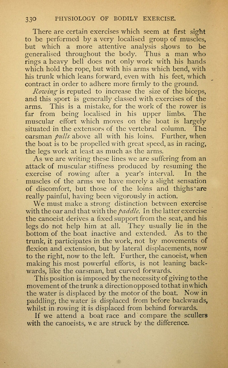 There are certain exercises which seem at first sight to be performed by a very locahsed group of muscles, but which a more attentive analysis shows to be generalised throughout the body. Thus a man who rings a heavy bell does not only work with his hands which hold the rope, but with his arms which bend, with his trunk which leans forward, even with his feet, which contract in order to adhere more firmly to the ground. Rowing is reputed to increase the size of the biceps, and this sport is generally classed with exercises of the arms. This is a mistake, for the work of the rower is far from being localised in his upper limbs. The muscular effort which moves on the boat is largely situated in the extensors of the vertebral column. The oarsman pulls above all with his loins. Further, when the boat is to be propelled with great speed, as in racing, the legs work at least as much as the arms. As we are writing these lines we are suffering from an attack of muscular stiffness produced by resuming the exercise of rowing after a year's interval. In the muscles of the arms we have merely a slight sensation of discomfort, but those of the loins and thighs*are really painful, having been vigorously in action. We must make a strong distinction between exercise with the oar and that with the paddle. In the latter exercise the canoeist derives a fixed support from the seat, and his legs do not help him at all. They usually lie in the bottom of the boat inactive and extended. As to the trunk, it participates in the work, not by movements of flexion and extension, but by lateral displacements, now to the right, now to the left. Further, the canoeist, when making his most powerful efforts, is not leaning back- wards, like the oarsman, but curved forwards. This position is imposed by the necessity of giving to the movement of the trunk a direction opposed to that in which the water is displaced by the motor of the boat. Now in paddling, the water is displaced from before backwai ds, whilst in rowing it is displaced from behind forwards. If we attend a boat race and compare the scullers with the canoeists, w e are struck by the difference.