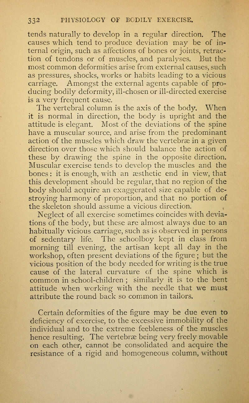 tends naturally to develop in a regular direction. The causes which tend to produce deviation may be of in- ternal origin, such as affections of bones or joints, retrac- tion of tendons or of muscles, and paralyses. But the most common deformities arise from external causes, such as pressures, shocks, works or habits leading to a vicious carriage. Amongst the external agents capable of pro- ducing bodily deformity, ill-chosen or ill-directed exercise is a very frequent cause. The vertebral column is the axis of the body. When it is normal in direction, the body is upright and the attitude is elegant. Most of the deviations of the spine have a muscular source, and arise from the predominant action of the muscles which draw the vertebrae in a given direction over those which should balance the action of these by drawing the spine in the opposite direction. Muscular exercise tends to develop the muscles and the bones : it is enough, with an aesthetic end in view, that this development should be regular, that no region of the body should acquire an exaggerated size capable of de- stroying harmony of proportion, and that no portion of the skeleton should assume a vicious direction. Neglect of all exercise sometimes coincides with devia- tions of the body, but these are almost always due to an habitually vicious carriage, such as is observed in persons of sedentary life. The schoolboy kept in class from morning till evening, the artisan kept all day in the workshop, often present deviations of the figure ; but the vicious position of the body needed for writing is the true cause of the lateral curvature of the spine which is commion in school-children ; similarly it is to the bent attitude when working with the needle that we must attribute the round back so common in tailors. Certain deformities of the figure may be due even to deficiency of exercise, to the excessive immobility of the individual and to the extreme feebleness of the muscles hence resulting. The vertebrae being very freely movable on each other, cannot be consolidated and acquire the resistance of a rigid and homogeneous column, without