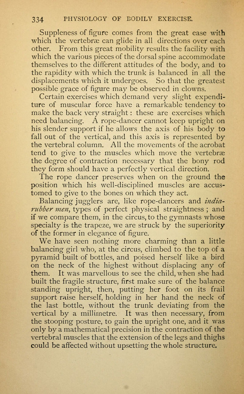 Suppleness of figure comes from the great ease with which the vertebrae can glide in all directions over each other. From this great mobility results the facility with which the various pieces of the dorsal spine accommodate themselves to the different attitudes of the body, and to the rapidity with which the trunk is balanced in all the displacements which it undergoes. So that the greatest possible grace of figure may be observed in clowns. Certain exercises which demand very slight expendi- ture of muscular force have a remarkable tendency to make the back very straight : these are exercises which need balancing. A rope-dancer cannot keep upright on his slender support if he allows the axis of his body to fall out of the vertical, and this axis is represented by the vertebral column. All the movements of the acrobat tend to give to the muscles which move the vertebrae the degree of contraction necessary that the bony rod they form should have a perfectly vertical direction. The rope dancer preserves when on the ground the position which his well-disciplined muscles are accus- tomed to give to the bones on which they act. Balancing jugglers are, like rope-dancers and india- rubber men^ types of perfect physical straightness ; and if we compare them, in the circus, to the gymnasts whose specialty is the trapeze, we are struck by the superiority of the former in elegance of figure. We have seen nothing more charming than a little balancing girl who, at the circus, climbed to the top of a pyramid built of bottles, and poised herself like a bird on the neck of the highest without displacing any of them. It was marvellous to see the child, when she had built the fragile structure, first make sure of the balance standing upright, then, putting her foot on its frail support raise herself, holding in her hand the neck of the last bottle, without the trunk deviating from the vertical by a millimetre. It was then necessary, from the stooping posture, to gain the upright one, and it was only by a mathematical precision in the contraction of the vertebral muscles that the extension of the legs and thighs could be affected without upsetting the whole structure.
