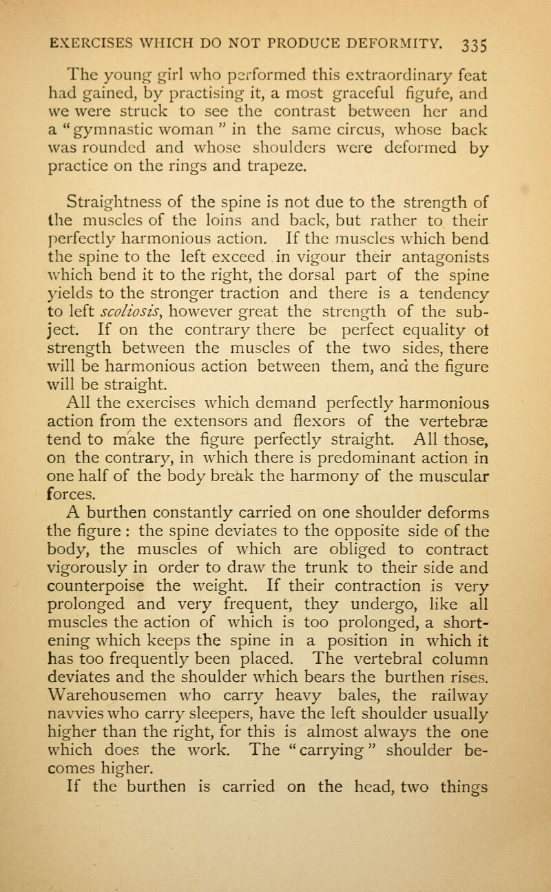 The young girl who performed this extraordinary feat had gained, by practising it, a most graceful figure, and we were struck to see the contrast between her and a gymnastic woman  in the same circus, whose back was rounded and whose shoulders were deformed by practice on the rings and trapeze. Straightness of the spine is not due to the strength of the muscles of the loins and back, but rather to their perfectly harmonious action. If the muscles which bend the spine to the left exceed in vigour their antagonists which bend it to the right, the dorsal part of the spine yields to the stronger traction and there is a tendency to left scoliosis^ however great the strength of the sub- ject. If on the contrary there be perfect equality ot strength between the muscles of the two sides, there will be harmonious action between them, and the figure will be straight. All the exercises which demand perfectly harmonious action from the extensors and flexors of the vertebrae tend to mkke the figure perfectly straight. All those, on the contrary, in which there is predominant action in one half of the body break the harmony of the muscular forces. A burthen constantly carried on one shoulder deforms the figure : the spine deviates to the opposite side of the body, the muscles of which are obliged to contract vigorously in order to draw the trunk to their side and counterpoise the weight. If their contraction is very prolonged and very frequent, they undergo, like all muscles the action of which is too prolonged, a short- ening which keeps the spine in a position in which it has too frequently been placed. The vertebral column deviates and the shoulder which bears the burthen rises. Warehousemen who carry heavy bales, the railway navvies who carry sleepers, have the left shoulder usually higher than the right, for this is almost always the one which does the work. The  carrying  shoulder be- comes higher. If the burthen is carried on the head, two things