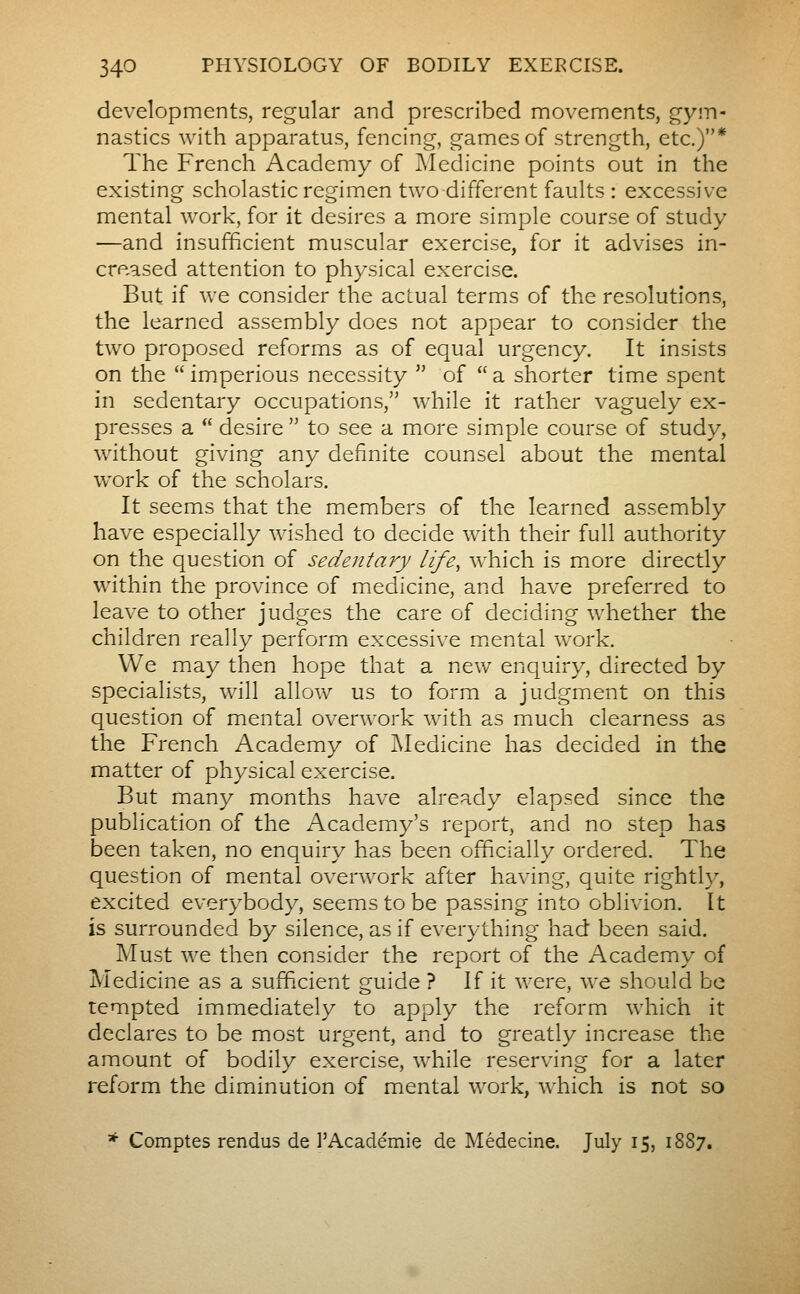 developments, regular and prescribed movements, gym- nastics with apparatus, fencing, games of strength, etc.)* The French Academy of Medicine points out in the existing scholastic regimen two different faults : excessive mental work, for it desires a more simple course of study —and insufficient muscular exercise, for it advises in- creased attention to physical exercise. But if we consider the actual terms of the resolutions, the learned assembly does not appear to consider the two proposed reforms as of equal urgency. It insists on the  imperious necessity  of  a shorter time spent in sedentary occupations, while it rather vaguely ex- presses a  desire  to see a more simple course of study, without giving any definite counsel about the mental work of the scholars. It seems that the members of the learned assembly have especially wished to decide with their full authority on the question of sedentary life^ which is more directly within the province of miedicine, and have preferred to leave to other judges the care of deciding whether the children really perform excessive m.ental work. We may then hope that a new enquiry, directed by specialists, will allow us to form a judgment on this question of mental overwork with as much clearness as the French Academy of Medicine has decided in the matter of physical exercise. But many months have already elapsed since the publication of the Academy's report, and no step has been taken, no enquiry has been officially ordered. The question of mental overwork after having, quite rightly, excited everybody, seems to be passing into oblivion. It is surrounded by silence, as if everything had been said. Must we then consider the report of the Academy of Medicine as a sufficient guide ? If it were, we should be tempted immediately to apply the reform which it declares to be most urgent, and to greatly increase the amount of bodily exercise, while reserving for a later reform the diminution of mental work, which is not so * Comptes rendus de l'Académie de Médecine. July 15, 1887.