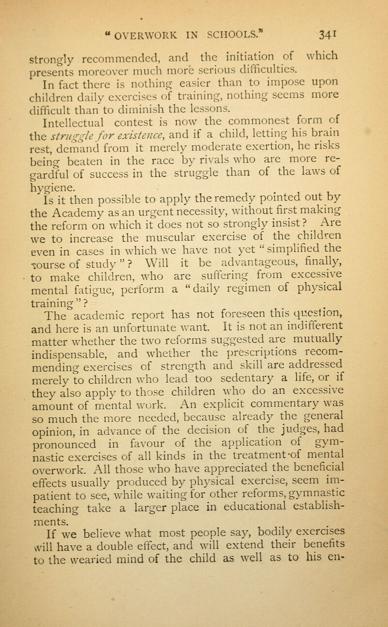 Strongly recommended, and the initiation of which presents moreover much more serious difficulties. In fact there is nothing easier than to impose upon children daily exercises of training, nothing seems more difficult than to diminish the lessons. Intellectual contest is now the commonest form of the struggle for existence, and if a child, letting his brain rest, demand from it merely moderate exertion, he risks being beaten in the race by rivals who are more re- gardful of success in the struggle than of the laws of hygiene. Is it then possible to apply the remedy pointed out by the Academy as an urgent necessity, without first making the reform on which it does not so strongly insist ? ^ Are we to increase the muscular exercise of the children even in cases in which we have not yet  simplified the wurse of study  ? Will it be advantageous, finally, to make children, who are suffering from excessive mental fatigue, perform a daily regimen of physical training  ? The academic report has not foreseen this question, and here is an unfortunate want. It is not an indifferent matter whether the two reforms suggested are mutually indispensable, and whether the prescriptions recom- mending exercises of strength and skill are addressed merely to children who lead too sedentary a life, or if they also apply to those children who do an excessive amount of mental vrork. An explicit commentary was so much the more needed, because already the general opinion, in advance of the decision of the judges, had pronounced in favour of the application of gym- nastic exercises of all kinds in the treatment-of miental overwork. A.11 those who have appreciated the beneficial effects usually produced by ph3^sical exercise, seem im- patient to see, while waiting for other reforms, gymnastic teaching take a larger place in educational establish- ments. If we believe what most people say, bodily exercises will have a double effect, and will extend their benefits to the wearied mind of the child as well as to his en-