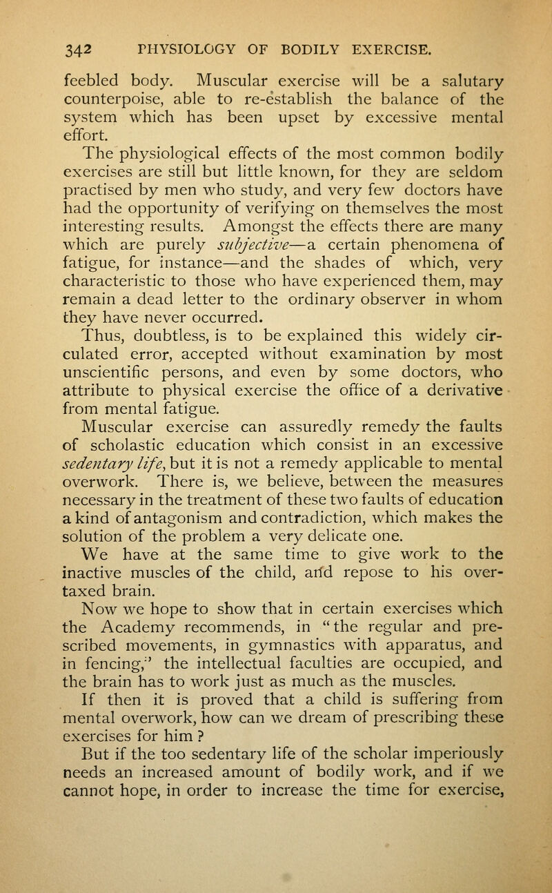 feebled body. Muscular exercise will be a salutary counterpoise, able to re-establish the balance of the system which has been upset by excessive mental effort. The physiological effects of the most common bodily exercises are still but little known, for they are seldom practised by men who study, and very few doctors have had the opportunity of verifying on themselves the most interesting results. Amongst the effects there are many which are purely subjective—a certain phenomena of fatigue, for instance—and the shades of which, very characteristic to those who have experienced them, may remain a dead letter to the ordinary observer in whom they have never occurred. Thus, doubtless, is to be explained this widely cir- culated error, accepted without examination by most unscientific persons, and even by some doctors, who attribute to physical exercise the office of a derivative from mental fatigue. Muscular exercise can assuredly remedy the faults of scholastic education which consist in an excessive sedentary life, but it is not a remedy applicable to mental overwork. There is, we believe, between the measures necessary in the treatment of these two faults of education a kind of antagonism and contradiction, which makes the solution of the problem a very delicate one. We have at the same time to give work to the inactive muscles of the child, arfd repose to his over- taxed brain. Now we hope to show that in certain exercises which the Academy recommends, in the regular and pre- scribed movements, in gymnastics with apparatus, and in fencing, the intellectual faculties are occupied, and the brain has to work just as much as the muscles. If then it is proved that a child is suffering from mental overwork, how can we dream of prescribing these exercises for him ? But if the too sedentary life of the scholar imperiously needs an increased amount of bodily work, and if we cannot hope, in order to increase the time for exercise,