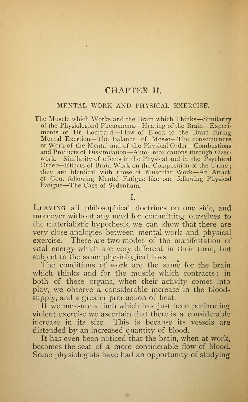 MENTAL WORK AND PHYSICAL EXERCISE. The Muscle which Works and the Brain which Thinks—Similarity of the Physiological Phenomena—Heating of the Brain—Experi- ments of Dr. Lombard—How of Blood to the Brain during Mental Exertion—The Balance of Mosso—The consequences of Work of the Mental and of the Physical Order—Combustions and Products of Dissimilation—Auto Intoxications through Over- work. Similarity of effects in the Physical and in the Psychical Order—Effects of Brain Work on the Composition of the Urine ; they are Identical with those of Muscular Work—An Attack cf Gout following Mental Fatigue like one following Physical Fatigue—The Case of Sydenham. I. Leaving all philosophical doctrines on one side, and moreover without any need for committing ourselves to the materialistic hypothesis, we can show that there are very close analogies between mental work and physical exercise. These are two modes of the manifestation of vital energy which are very different in their form, but subject to the same physiological laws. The conditions of work are the same for the brain which thinks and for the muscle which contracts : in both of these organs, when their activity comes into play, we observe a considerable increase in the blood- supply, and a greater production of heat. If we measure a limb which has just been performing violent exercise we ascertain that there is a considerable increase in its size. This is because its vessels are distended by an increased quantity of blood. It has even been noticed that the brain, when at work, becomes the seat of a more considerable flow of blood. Some physiologists have had an opportunity of studying