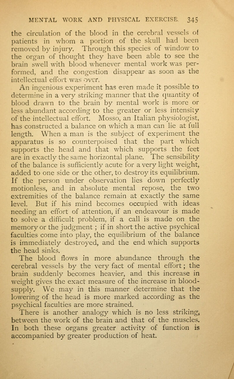 the circulation of the blood in the cerebral vessels o( patients in whom a portion of the skull had been removed by injury. Through this species of window to the organ of thought they have been able to see the brain swell with blood whenever mental work was per- formed, and the congestion disappear as soon as the intellectual effort wan over. An ingenious experiment has Qven made it possible to determine in a very striking manner that the (juantity oî blood drawn to the brain by mental work is more or less abundant according to the greater or less intensity of the intellectual effort. Mosso, an Italian physiologist, has constructed a balance on which a man can lie at full length. When a man is the subject of experiment the apparatus is so counterpoised that the part which supports the head and that which supports the feet are in exactly the same horizontal plane. The sensibility of the balance is sufficiently acute for a very light weight, added to one side or the other, to destroy its equilibrium. If the person under observation lies down perfectly motionless, and in absolute mental repose, the two extremities of the balance remain at exactly the same level. But if his mind becomes occupied with ideas needing an effort of attention, if an endeavour is made to solve a difficult problem, if a call is made on the memory or the judgment ; if in short the active psychical faculties come into play, the equilibrium of the balance is immediately destroyed, and the end which supports the head sinks. The blood flows in more abundance through the cerebral vessels by the very fact of mental effort ; the brain suddenly becomes heavier, and this increase in weight gives the exact measure of the increase in blood- supply. Vve mxay in this manner determine that the lowering of the head is more marked according as the psychical faculties are more strained. There is another analogy which is no less striking, between the work of the brain and that of the muscles. In both these organs greater activity of function is accompanied by greater production of heat.