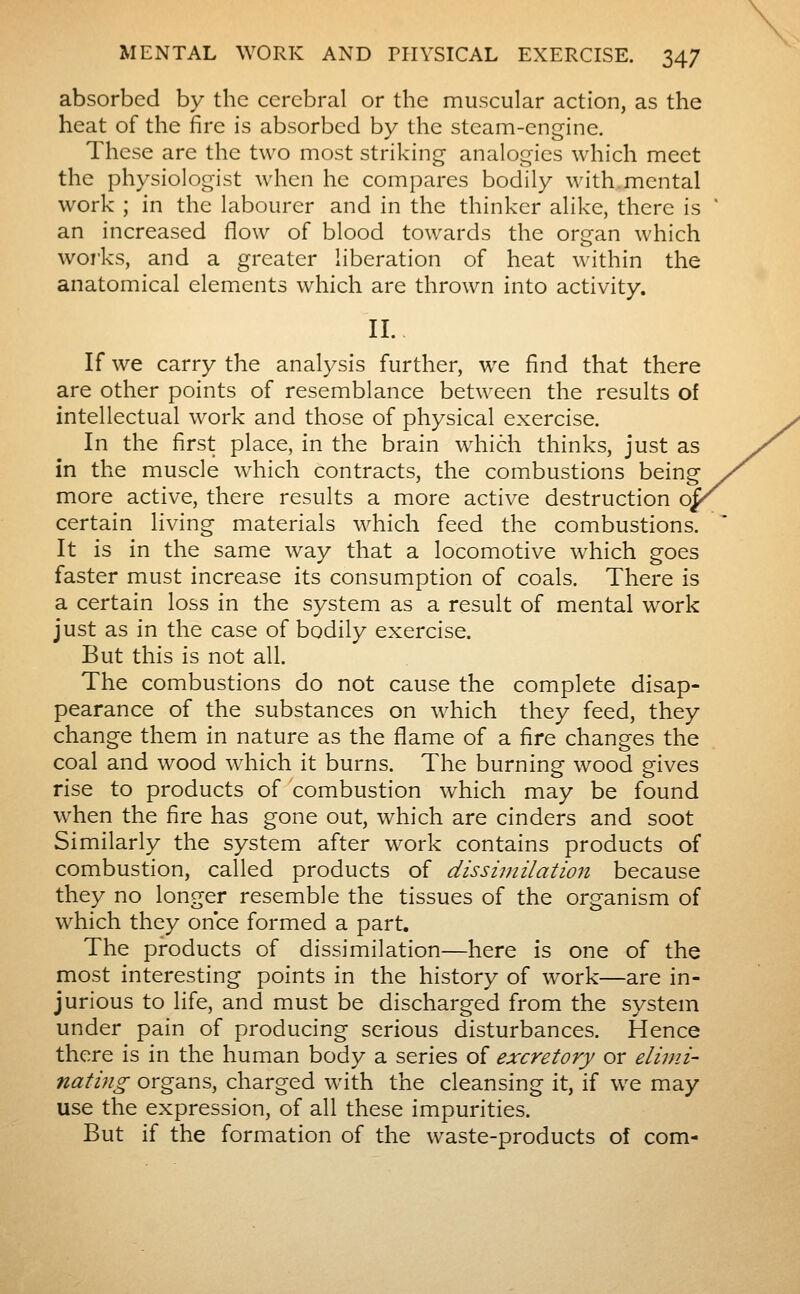 absorbed by the cerebral or the muscular action, as the heat of the fire is absorbed by the steam-engine. These are the two most striking analogies which meet the physiologist when he compares bodily with mental work ; in the labourer and in the thinker alike, there is an increased flow of blood towards the organ which woi-ks, and a greater liberation of heat within the anatomical elemicnts which are thrown into activity. II. If we carry the analysis further, we find that there are other points of resemblance between the results of intellectual work and those of physical exercise. In the first place, in the brain w^hich thinks, just as in the muscle which contracts, the combustions being more active, there results a more active destruction qj certain living materials which feed the combustions. It is in the same way that a locomotive which goes faster must increase its consumption of coals. There is a certain loss in the system as a result of mental work just as in the case of bodily exercise. But this is not all. The combustions do not cause the complete disap- pearance of the substances on which they feed, they change them in nature as the flame of a fire changes the coal and wood which it burns. The burning wood gives rise to products of combustion which may be found when the fire has gone out, which are cinders and soot Similarly the system after work contains products of combustion, called products of dissimilation because they no longer resemble the tissues of the organism of which they once formed a part. The products of dissimilation—here is one of the most interesting points in the history of work—are in- jurious to life, and must be discharged from the system under pain of producing serious disturbances. Hence there is in the human body a series of excretory or elimi- nating organs, charged with the cleansing it, if we may use the expression, of all these impurities. But if the formation of the waste-products of com-