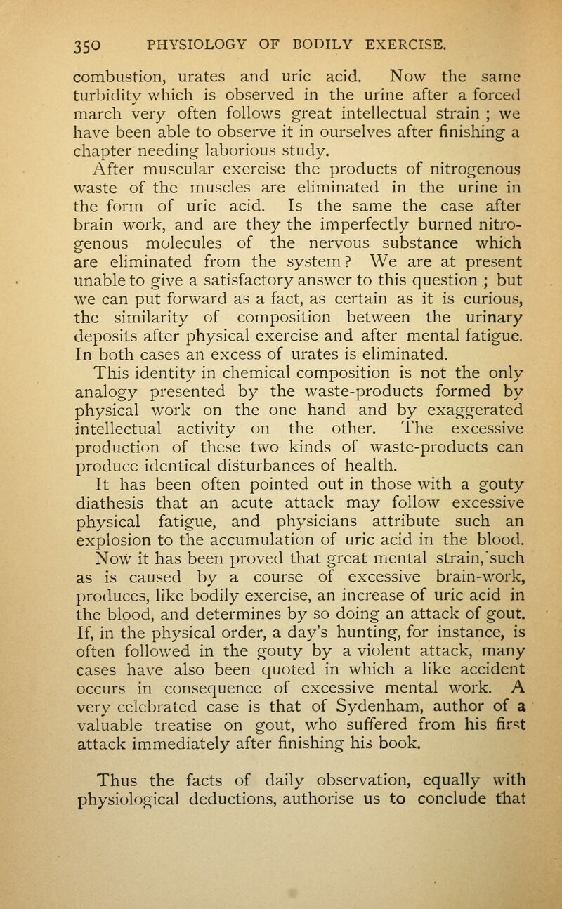 combustion, urates and uric acid. Now the same turbidity which is observed in the urine after a forced march very often follows great intellectual strain ; we have been able to observe it in ourselves after finishing a chapter needing laborious study. After muscular exercise the products of nitrogenous waste of the muscles are eliminated in the urine in the form of uric acid. Is the same the case after brain work, and are they the imperfectly burned nitro- genous molecules of the nervous substance which are eliminated from the system ? We are at present unable to give a satisfactory answer to this question ; but we can put forward as a fact, as certain as it is curious, the similarity of composition between the urinary deposits after physical exercise and after mental fatigue. In both cases an excess of urates is eliminated. This identity in chemical composition is not the only analogy presented by the waste-products formed by physical work on the one hand and by exaggerated intellectual activity on the other. The excessive production of these two kinds of waste-products can produce identical disturbances of health. It has been often pointed out in those with a gouty diathesis that an acute attack may follow excessive physical fatigue, and physicians attribute such an explosion to the accumulation of uric acid in the blood. Now it has been proved that great mental strain,such as is caused by a course of excessive brain-work, produces, like bodily exercise, an increase of uric acid in the blood, and determines by so doing an attack of gout. If, in the physical order, a day's hunting, for instance, is often followed in the gouty by a violent attack, many cases have also been quoted in which a like accident occurs in consequence of excessive mental work. A very celebrated case is that of Sydenham, author of a valuable treatise on gout, who suffered from his first attack immediately after finishing his book. Thus the facts of daily observation, equally with physiological deductions, authorise us to conclude ttiat