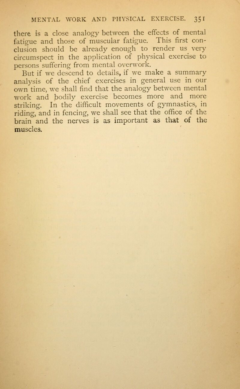 there is a close analogy between the effects of mental fatigue and those of muscular fatigue. This first con- clusion should be already enough to render us very circumspect in the application of physical exercise to persons suffering from mental overwork. But if we descend to details, if we make a summary analysis of the chief exercises in general use in our own time, we shall find that the analogy between mental work and bodily exercise becomes more and more striking. In the difficult movements of gymnastics, in riding, and in fencing, we shall see that the office of the brain and the nerves is as important as that of the muscles.