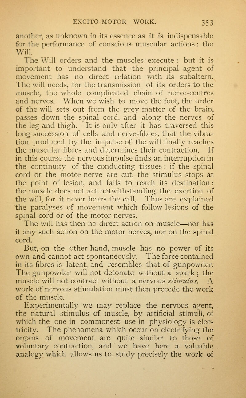 another, as unknown in its essence as it is indispensable tor the performance of conscious muscular actions : the Will. The Will orders and the muscles execute : but it is important to understand that the principal aident of movement has no direct relation with its subaltern. The will needs, for the transmission of its orders to the muscle, the whole complicated chain of nerve-centres and nerves. When we wish to move the foot, the order of the will sets out from the grey matter of the brain, passes down the spinal cord, and along the nerves of the leg and thigh. It is only after it has traversed this long succession of cells and nerve-fibres, that the vibra- tion produced by the impulse of the will finally reaches the muscular fibres and determines their contraction. If in this course the nervous impulse finds an interruption in the continuity of the conducting tissues ; if the spinal cord or the motor nerve are cut, the stimulus stops at the point of lesion, and fails to reach its destination : the muscle does not act notwithstanding the exertion of the will, for it never hears the call. Thus are explained the paralyses of movement which follow lesions of the spinal cord or of the motor nerves. The will has then no direct action on muscle—nor has it any such action on the motor nerves, nor on the spinal cord. But, on the other hand, muscle has no power of its owm and cannot act spontaneously. The force contained in its fibres is latent, and resembles that of gunpowder. The gunpowder will not detonate without a spark ; the muscle will not contract without a nervous stiimtliis. A work of nervous stimulation must then precede the work of the muscle. Experimentally we may replace the nervous agent, the natural stimulus of muscle, by artificial stimuli, of which the one in commonest use in physiology is elec- tricity. The phenomena which occur on electrifying the organs of movement are quite similar to those of voluntary contraction, and we have here a valuable analogy which allows us to study precisely the work of