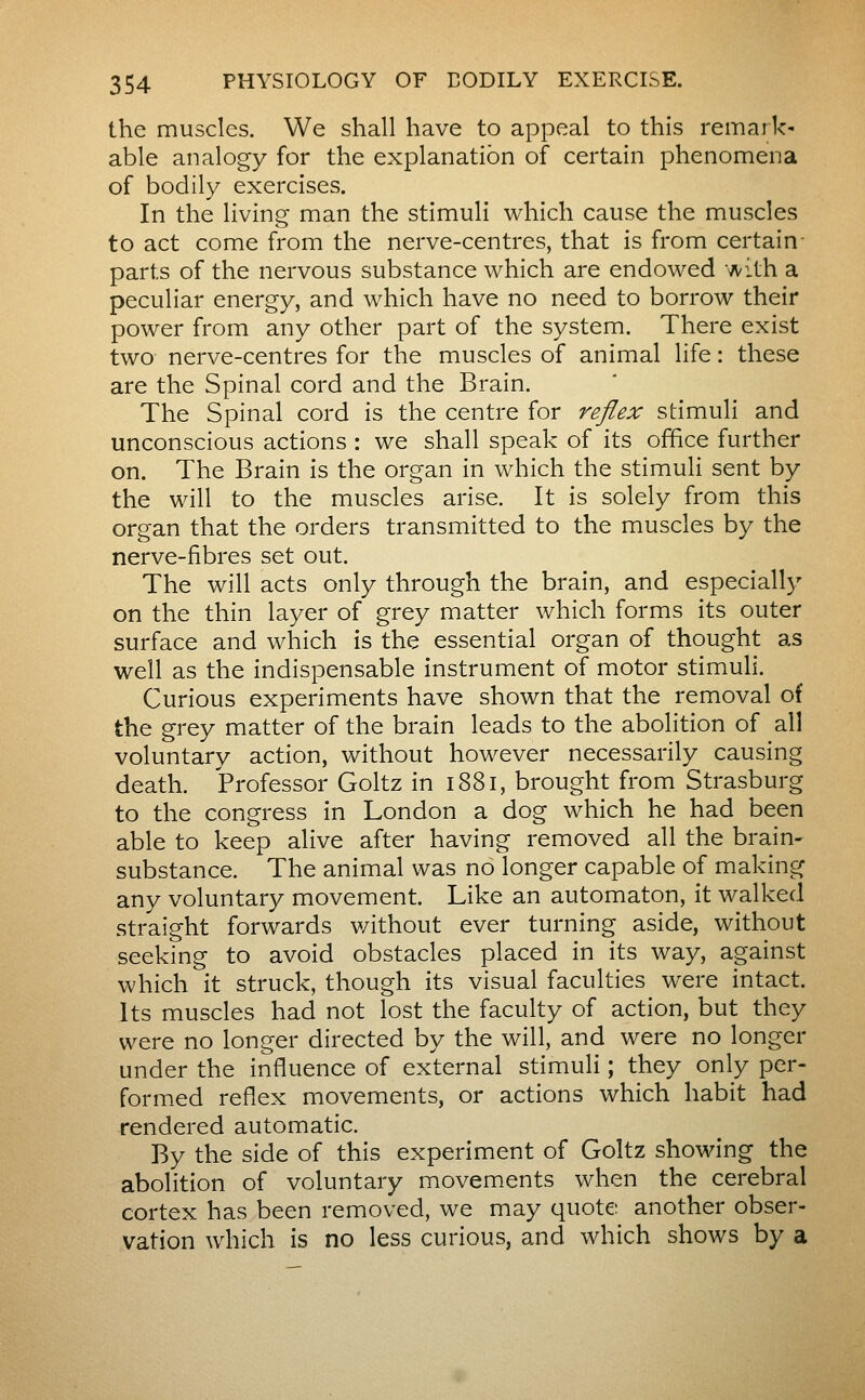the muscles. We shall have to appeal to this remark* able analogy for the explanation of certain phenomena of bodily exercises. In the living man the stimuli which cause the muscles to act come from the nerve-centres, that is from certain- parts of the nervous substance which are endowed with a peculiar energy, and which have no need to borrow their power from any other part of the system. There exist two nerve-centres for the muscles of animal life : these are the Spinal cord and the Brain. The Spinal cord is the centre for reflex stimuli and unconscious actions : we shall speak of its office further on. The Brain is the organ in which the stimuli sent by the will to the muscles arise. It is solely from this organ that the orders transmitted to the muscles by the nerve-fibres set out. The will acts only through the brain, and especial!)' on the thin layer of grey matter which forms its outer surface and which is the essential organ of thought as well as the indispensable instrument of motor stimuli. Curious experiments have shown that the removal of the grey matter of the brain leads to the abolition of all voluntary action, without however necessarily causing death. Professor Goltz in i88i, brought from Strasburg to the congress in London a dog which he had been able to keep alive after having removed all the brain- substance. The animal was no longer capable of making any voluntary movement. Like an automaton, it walked straight forwards v/ithout ever turning aside, without seeking to avoid obstacles placed in its way, against which it struck, though its visual faculties were intact. Its muscles had not lost the faculty of action, but they were no longer directed by the will, and were no longer under the influence of external stimuli ; they only per- formed reflex movements, or actions which habit had rendered automatic. By the side of this experiment of Goltz showing the abolition of voluntary movements when the cerebral cortex has been removed, we may quote another obser- vation which is no less curious, and which shows by a