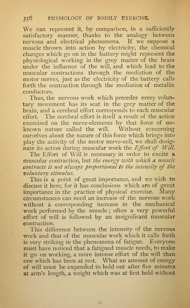 We can represent it, by comparison, in a sufficiently satisfactory manner, thanks to the analogy between nervous and electrical phenomena. If we suppose a muscle thrown into action by electricity, the chemical changes which go on in the battery might represent the physiological working in the grey matter of the brain under the influence of the will, and which lead to the muscular contractions through the mediation of the motor nerves, just as the electricity of the battery calls forth the contraction through the mediation of metallic conductors. Thus, the nervous work which precedes every volun- tary movement has its seat in the grey matter of the brain, and a cerebral effort corresponds to each muscular effort. The cerebral effort is itself a result of the action exercised on the nerve-elements by that force of un- known nature called the will. Without concerning ourselves about the nature of this force which brings into play the activity of the motor nerve-cell, we shall desig- nate its action during muscular work the Effort of Will. The Effort of Will is necessary in order to excite a muscular contraction, but the energy with ivhich a muscle contracts is itot always proportional to the intensity of the voluntary stimulus. This is a point of great importance, and we wish to discuss it here, for it has conclusions which are of great importance in the practice of physical exercise. Many circumstances can need an increase of the nervous work without a corresponding increase in the mechanical work performed by the muscle ; often a very powerful effort of will is followed by an insignificant muscular contraction. This difference between the intensity of the nervous work and that of the muscular work which it calls forth is very striking in the phenomena of fatigue. Everyone must have noticed that a fatigued muscle needs, to make it go on working, a more intense effort of the will than one which has been at rest. What an amount of energy of will must be expended to hold out after five minutes at arm's length, a weight which was at first held without