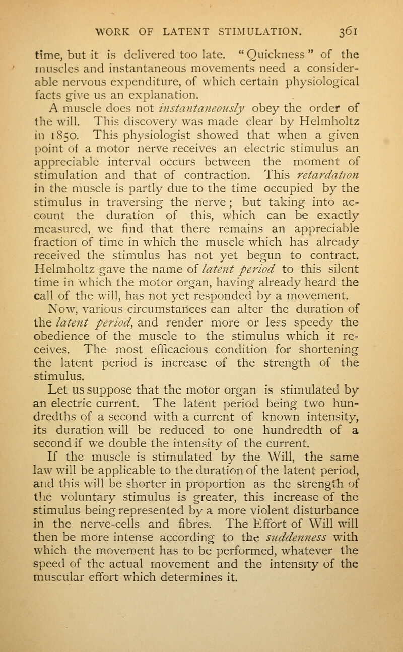time, but it is delivered too late. Quickness of the inusclcs and instantaneous movements need a consider- able nervous expenditure, of which certain physiological facts give us an explanation. A muscle docs not instantaneously obey the order of the will. This discovery was made clear by Helmholtz Kw 1850. This physiologist showed that when a given point of a motor nerve receives an electric stimulus an appreciable interval occurs between the moment of stimulation and that of contraction. This retardation in the muscle is partly due to the time occupied by the stimulus in traversing the nerve ; but taking into ac- count the duration of this, which can be exactly measured, we find that there remains an appreciable fraction of time in which the muscle which has already received the stimulus has not yet begun to contract. Helmholtz gave the name of latent period to this silent time in which the motor organ, having already heard the call of the will, has not y^t responded by a movement. Now, various circumstances can alter the duration of the latent period, and render more or less speedy the obedience of the muscle to the stim^ulus which it re- ceives. The most efficacious condition for shortening the latent period is increase of the strength of the stimulus. Let us suppose that the motor organ is stimulated by an electric current. The latent period being two hun- dredths of a second with a current of known intensity, its duration will be reduced to one hundredth of a second if we double the intensity of the current. If the muscle is stimulated by the Will, the same law will be applicable to the duration of the latent period, and this will be shorter in proportion as the strength of the voluntary stimulus is greater, this increase of the stimulus being represented by a more violent disturbance in the nerve-cells and fibres. The Effort of Will will then be more intense according to the suddenness with which the movement has to be performed, whatever the speed of the actual movement and the intensity of the muscular effort which determines it.