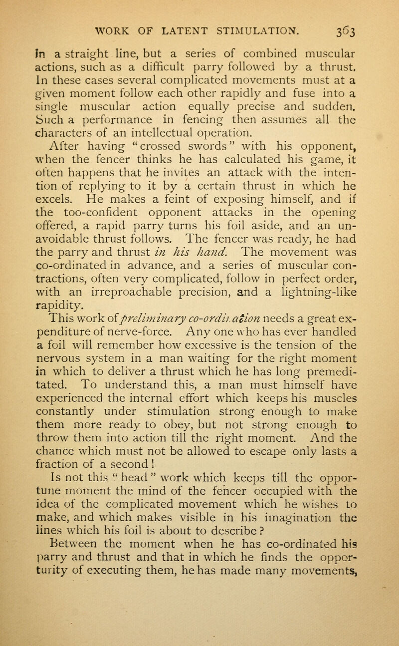 In a straight line, but a series of combined muscular actions, such as a difficult parry followed by a thrust. In these cases several complicated movements must at a given moment follow each other rapidly and fuse into a single muscular action equally precise and sudden. Such a performance in fencing then assumes all the characters of an intellectual operation. After having crossed swords with his opponent, when the fencer thinks he has calculated his game, it often happens that he invites an attack with the inten- tion of replying to it by a certain thrust in which he excels. He makes a feint of exposing himself, and if the too-confident opponent attacks in the opening offered, a rapid parry turns his foil aside, and an un- avoidable thrust follows. The fencer was ready, he had the parry and thrust in his hand. The movement was co-ordinated in advance, and a series of muscular con- tractions, often very complicated, follow in perfect order, with an irreproachable precision, and a lightning-like rapidity. This work oipreliniiiîary co-ordii.ation needs a great ex- penditure of nerve-force. Any one w ho has ever handled a foil will remember how excessive is the tension of the nervous system in a man waiting for the right moment in which to deliver a thrust which he has long premedi- tated. To understand this, a man must himself have experienced the internal effort which keeps his muscles constantly under stimulation strong enough to make them more ready to obey, but not strong enough to throw them into action till the right moment. And the chance which must not be allowed to escape only lasts a fraction of a second ! Is not this  head  work which keeps till the oppor- tune moment the mind of the fencer occupied with the idea of the complicated movement which he wishes to make, and which makes visible in his imagination the lines which his foil is about to describe ? Between the moment when he has co-ordinated his parry and thrust and that in which he finds the oppor- turity of executing them, he has made many movements,