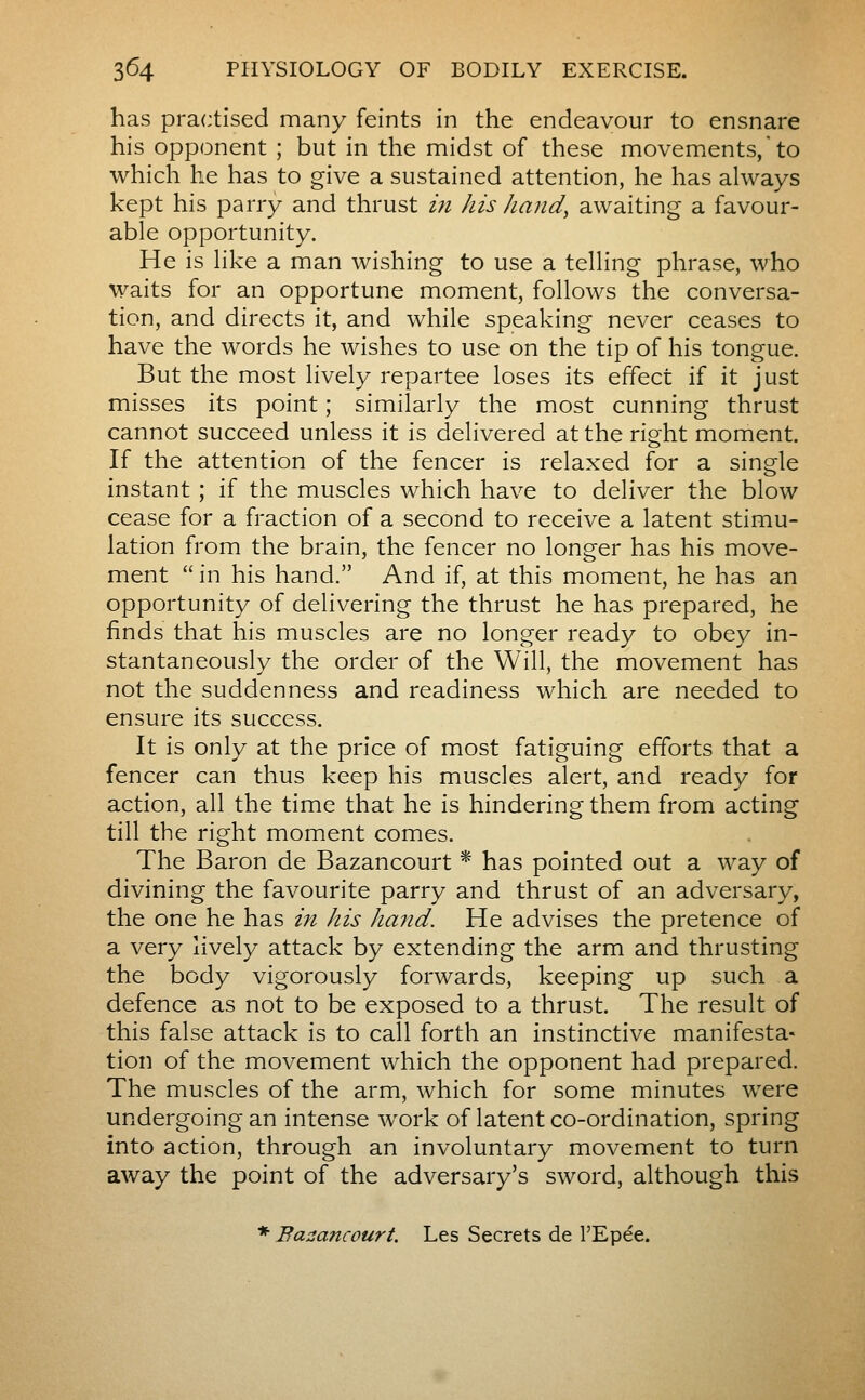 has practised many feints in the endeavour to ensnare his opponent ; but in the midst of these movem^ents,'to which he has to give a sustained attention, he has always kept his parry and thrust m his hand, awaiting a favour- able opportunity. He is like a man wishing to use a telling phrase, who waits for an opportune moment, follows the conversa- tion, and directs it, and while speaking never ceases to have the words he wishes to use on the tip of his tongue. But the most lively repartee loses its effect if it just misses its point ; similarly the most cunning thrust cannot succeed unless it is delivered at the right moment. If the attention of the fencer is relaxed for a single instant ; if the muscles which have to deliver the blow cease for a fraction of a second to receive a latent stimu- lation from the brain, the fencer no longer has his move- ment in his hand. And if, at this moment, he has an opportunity of delivering the thrust he has prepared, he finds that his muscles are no longer ready to obey in- stantaneously the order of the Will, the movement has not the suddenness and readiness which are needed to ensure its success. It is only at the price of most fatiguing efforts that a fencer can thus keep his muscles alert, and ready for action, all the time that he is hindering them from acting till the right moment comes. The Baron de Bazancourt * has pointed out a way of divining the favourite parry and thrust of an adversary, the one he has in his Jimid. He advises the pretence of a very lively attack by extending the arm and thrusting the body vigorously forwards, keeping up such a defence as not to be exposed to a thrust. The result of this false attack is to call forth an instinctive manifesta- tion of the movement which the opponent had prepared. The muscles of the arm, which for some minutes were undergoing an intense work of latent co-ordination, spring into action, through an involuntary movement to turn away the point of the adversary's sword, although this * Bazancourt. Les Secrets de l'Epée.