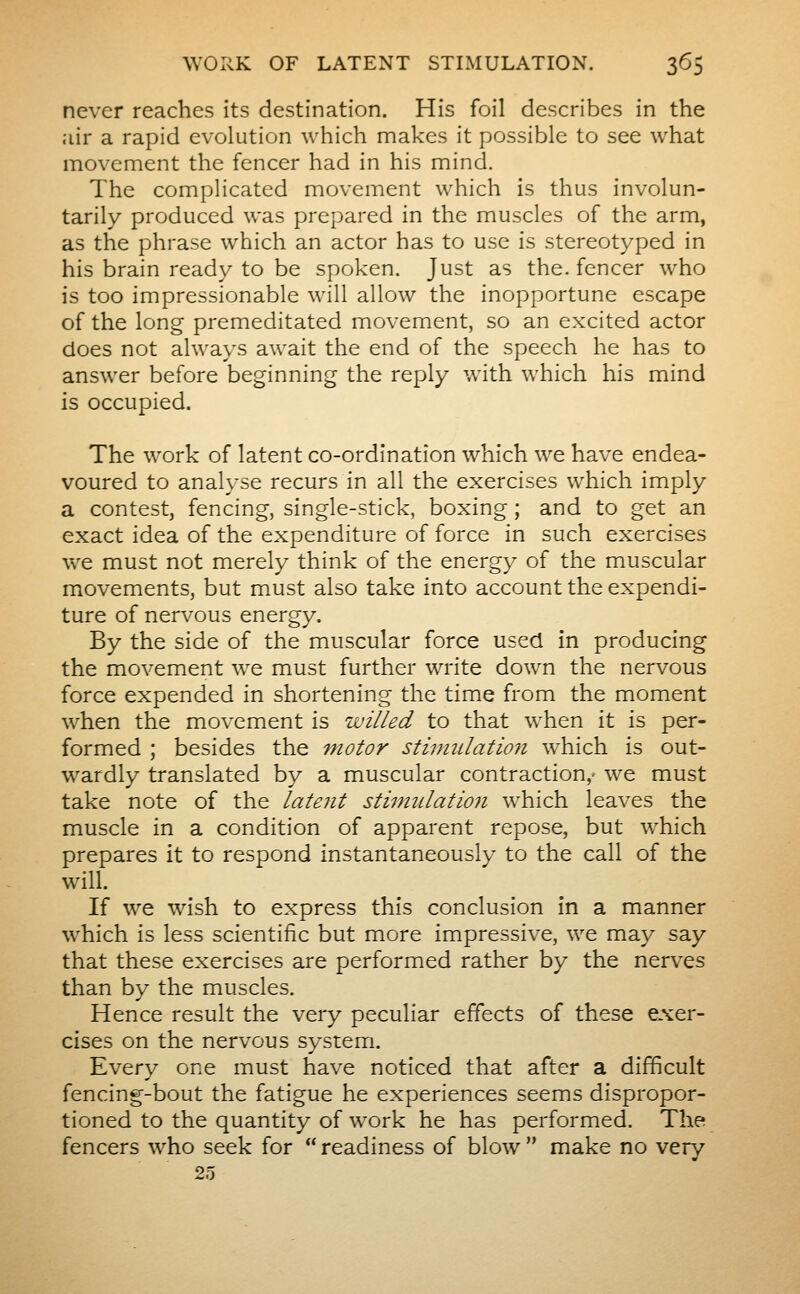 never reaches its destination. His foil describes in the air a rapid evolution which nnakes it possible to see what movement the fencer had in his mind. The complicated movement which is thus involun- tarily produced was prepared in the muscles of the arm, as the phrase which an actor has to use is stereotyped in his brain ready to be spoken. Just as the. fencer who is too impressionable will allow the inopportune escape of the long premeditated movement, so an excited actor does not always await the end of the speech he has to answer before beginning the reply with which his mind is occupied. The work of latent co-ordination which we have endea- voured to analyse recurs in all the exercises which imply a contest, fencing, single-stick, boxing ; and to get an exact idea of the expenditure of force in such exercises we must not merely think of the energy of the muscular movements, but m.ust also take into account the expendi- ture of nervous energy. By the side of the muscular force used in producing the movement we must further write down the nervous force expended in shortening the time from the moment when the movement is willed to that when it is per- formed ; besides the motor stinmlatmi which is out- wardly translated by a muscular contraction,- we must take note of the latent stiinulatio7i which leaves the muscle in a condition of apparent repose, but which prepares it to respond instantaneously to the call of the will. If we wish to express this conclusion in a manner which is less scientific but more impressive, we may say that these exercises are performed rather by the nerves than by the muscles. Hence result the very peculiar effects of these exer- cises on the nervous system. Every one must have noticed that after a difficult fencing-bout the fatigue he experiences seems dispropor- tioned to the quantity of work he has performed. The fencers who seek for  readiness of blow  make no very 25