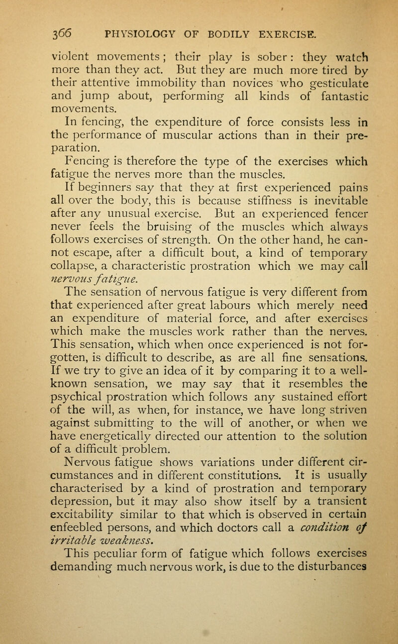 violent movements ; their play is sober : they watch more than they act. But they are much more tired by their attentive immobility than novices who gesticulate and jump about, performing all kinds of fantastic movements. In fencing, the expenditure of force consists less in the performance of muscular actions than in their pre- paration. Fencing is therefore the type of the exercises which fatigue the nerves more than the muscles. If beginners say that they at first experienced pains all over the body, this is because stiffness is inevitable after any unusual exercise. But an experienced fencer never feels the bruising of the muscles which always follows exercises of strength. On the other hand, he can- not escape, after a difficult bout, a kind of temporary collapse, a characteristic prostration which we may call nervous fatig^ie. The sensation of nervous fatigue is very different from that experienced after great labours which merely need an expenditure of material force, and after exercises which make the muscles work rather than the nerves. This sensation, which when once experienced is not for- gotten, is difficult to describe, as are all fine sensations. If we try to give an idea of it by comparing it to a well- known sensation, we may say that it resembles the psychical prostration which follows any sustained effort of the will, as when, for instance, we have long striven against submitting to the will of another, or when we have energetically directed our attention to the solution of a difficult problem. Nervous fatigue shows variations under different cir- cumstances and in different constitutions. It is usually characterised by a kind of prostration and temporary depression, but it may also show itself by a transient excitability similar to that which is observed in certain enfeebled persons, and which doctors call a condition of irritable weakness. This peculiar form of fatigue which follows exercises demanding much nervous work, is due to the disturbances
