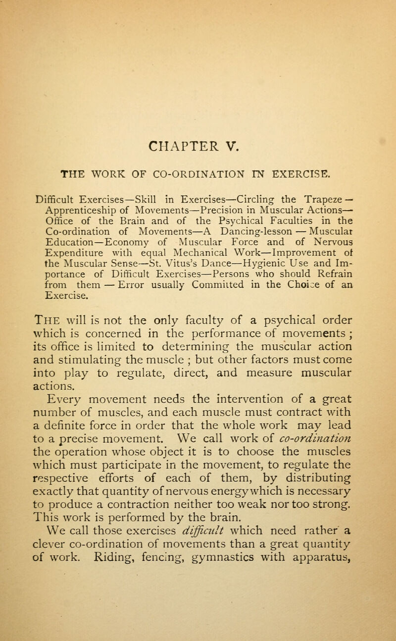 THE WORK OF CO-ORDINATION IN EXERCISE. Difficult Exercises—Skill in Exercises—Circling the Trapeze — Apprenticeship of Movements—Precision in Muscular Actions— Office of the Brain and of the Psychical Faculties in the Co-ordination of Movements—A Dancing-lesson — Muscular Education—Economy of Muscular Force and of Nervous Expenditure with equal Mechanical Work—Improvement of the Muscular Sense—St. Vitus's Dance—Hygienic Use and Im- portance of Difficult Exercises—Persons who should Refrain from them — Error usually Committed in the Choice of an Exercise. The will is not the only faculty of a psychical order which is concerned in the performance of movements ; its office is limited to determining the muscular action and stimulating the muscle ; but other factors must come into play to regulate, direct, and measure muscular actions. Every movement needs the intervention of a great number of muscles, and each muscle must contract with a definite force in order that the whole work may lead to a precise movement. We call work of co-ordination the operation whose object it is to choose the muscles which must participate in the movement, to regulate the respective efforts of each of them, by distributing exactly that quantity of nervous energy which is necessary to produce a contraction neither too weak nor too strong. This work is performed by the brain. We call those exercises difficidt which need rather a clever co-ordination of movements than a great quantity of work. Riding, fencing, gymnastics with apparatus,
