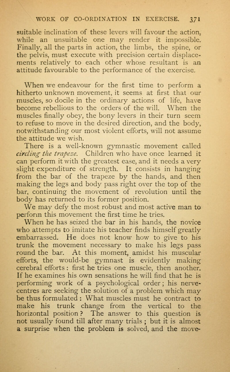 suitable inclination of these levers will favour the action, while an unsuitable one may render it impossible. Finally, all the parts in action, the limbs, the spine, or the pelvis, must execute with precision certain displace- ments relatively to each other whose resultant is an attitude favourable to the performance of the exercise. When we endeavour for the first time to perform a hitherto unknown movement, it seems at first that our muscles, so docile in the ordinary actions of life, have become rebellious to the orders of the will. When the muscles finally obey, the bony levers in their turn seem to refuse to move in the desired direction, and the body, notwithstanding our most violent efforts, will not assume the attitude we wish. There is a well-known gymnastic movement called circling the trapeze. Children who ha\-e once learned it can perform it with the greatest ease, and it needs a very slight expenditure of strength. It consists in hanging from the bar of the trapeze by the hands, and then making the legs and body pass right over the top of the bar, continuing the movement of revolution until the body has returned to its former position. We may defy the most robust and most active man to perform this movement the first time he tries. When he has seized the bar in his hands, the novice who attempts to imitate his teacher finds himself greatly embarrassed. He does not know how to give to his trunk the movement necessary to make his legs pass round the bar. At this moment, amidst his muscular efforts, the would-be gymnast is evidently making cerebral efforts : first he tries one muscle, then another. If he examines his own sensations he will find that he is performing work of a psychological order ; his nerve- centres are seeking the solution of a problem which may be thus formulated : What muscles must he contract to make his trunk change from the vertical to the horizontal position ? The answer to this question is not usually found till after many trials ; but it is almost a surprise when the problem is solved, and the move-