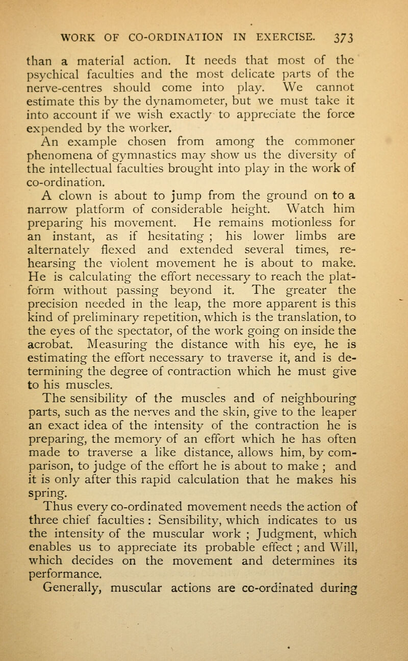 than a material action. It needs that most of the psychical faculties and the most delicate parts of the nerve-centres should come into play. We cannot estimate this by the dynamometer, but we must take it into account if we wish exactly to appreciate the force expended by the worker. An example chosen from among the commoner phenomena of gymnastics may show us the diversity of the intellectual faculties brought into play in the work of co-ordination. A clown is about to jump from the ground on to a narrow platform of considerable height. Watch him preparing his movement. He remains motionless for an instant, as if hesitating ; his lower limbs are alternately flexed and extended several times, re- hearsing the violent movement he is about to make. He is calculating the effort necessary to reach the plat- form without passing beyond it. The greater the precision needed in the leap, the more apparent is this kind of preliminary repetition, which is the translation, to the eyes of the spectator, of the work going on inside the acrobat. Measuring the distance with his eye, he is estimating the effort necessary to traverse it, and is de- termining the degree of contraction which he must give to his muscles. The sensibility of the muscles and of neighbouring parts, such as the nerves and the skin, give to the leaper an exact idea of the intensity of the contraction he is preparing, the memory of an effort which he has often made to traverse a like distance, allows him, by com- parison, to judge of the effort he is about to make ; and it is only after this rapid calculation that he makes his spring. Thus every co-ordinated movement needs the action of three chief faculties : Sensibility, which indicates to us the intensity of the muscular work ; Judgment, which enables us to appreciate its probable effect ; and Will, which decides on the movement and determines its performance. Generally, muscular actions are cc-ordlnated during