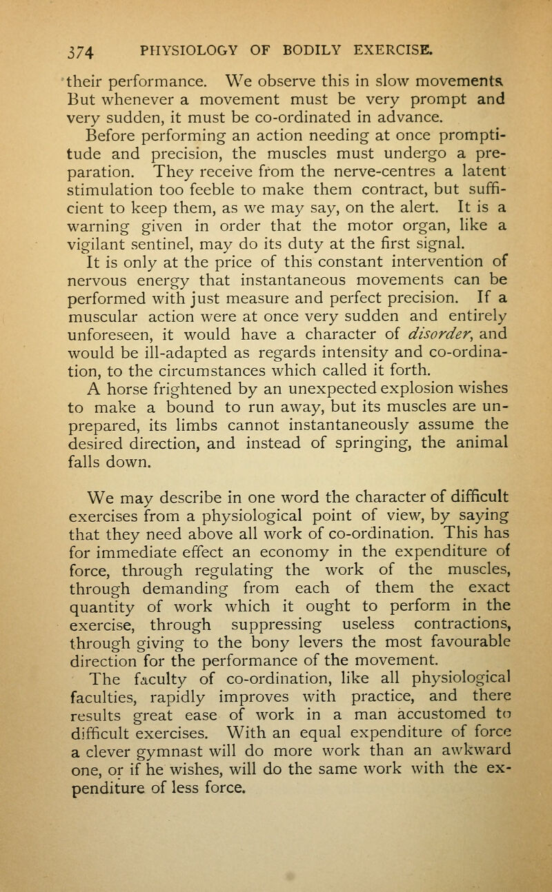 their performance. We observe this in slow movementsx But whenever a movement must be very prompt and very sudden, it must be co-ordinated in advance. Before performing an action needing at once prompti- tude and precision, the muscles must undergo a pre- paration. They receive from the nerve-centres a latent stimulation too feeble to make them contract, but suffi- cient to keep them, as we may say, on the alert. It is a warning given in order that the motor organ, like a vigilant sentinel, may do its duty at the first signal. It is only at the price of this constant intervention of nervous energy that instantaneous movements can be performed with just measure and perfect precision. If a muscular action were at once very sudden and entirely unforeseen, it would have a character of disorder, and would be ill-adapted as regards intensity and co-ordina- tion, to the circumstances which called it forth. A horse frightened by an unexpected explosion wishes to make a bound to run away, but its muscles are un- prepared, its limbs cannot instantaneously assume the desired direction, and instead of springing, the animal falls down. We may describe in one word the character of difficult exercises from a physiological point of view, by saying that they need above all work of co-ordination. This has for immediate effect an economy in the expenditure of force, through regulating the work of the muscles, through demanding from each of them the exact quantity of work which it ought to perform in the exercise, through suppressing useless contractions, through giving to the bony levers the most favourable direction for the performance of the movement. The faculty of co-ordination, like all physiological faculties, rapidly improves with practice, and there results great ease of work in a man accustomed to difficult exercises. With an equal expenditure of force a clever gymnast will do more work than an awkward one, or if he wishes, will do the same work with the ex- penditure of less force.