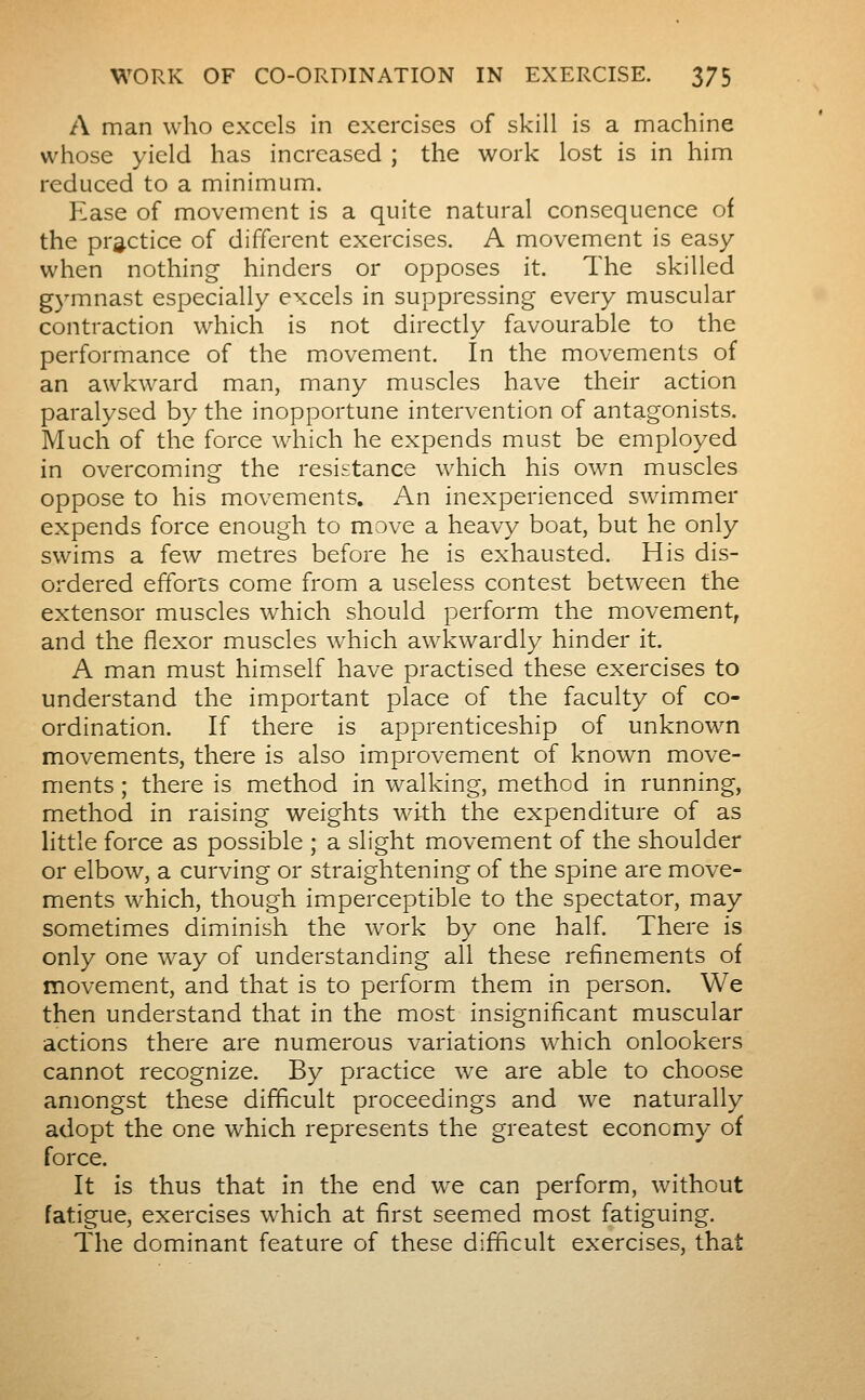 A man who excels in exercises of skill is a machine whose yield has increased ; the work lost is in him reduced to a minimum. Ease of movement is a quite natural consequence of the practice of different exercises. A movement is easy when nothing hinders or opposes it. The skilled gymnast especially excels in suppressing every muscular contraction which is not directly favourable to the performance of the movement. In the movements of an awkward man, many muscles have their action paralysed by the inopportune intervention of antagonists. Much of the force which he expends must be employed in overcoming the resistance which his own muscles oppose to his movements. An inexperienced swimmer expends force enough to move a heavy boat, but he only swims a few metres before he is exhausted. His dis- ordered efforts come from a useless contest between the extensor muscles which should perform the movement, and the flexor muscles which awkwardly hinder it. A man must himself have practised these exercises to understand the important place of the faculty of co- ordination. If there is apprenticeship of unknow^n movements, there is also improvement of known move- ments ; there is method in walking, method in running, method in raising weights with the expenditure of as httle force as possible ; a slight movement of the shoulder or elbow, a curving or straightening of the spine are move- ments which, though imperceptible to the spectator, may sometimes diminish the work by one half. There is only one way of understanding all these refinements of movement, and that is to perform them in person. We then understand that in the most insignificant muscular actions there are numerous variations which onlookers cannot recognize. By practice w^e are able to choose amongst these difficult proceedings and we naturally adopt the one which represents the greatest economy of force. It is thus that in the end we can perform, without fatigue, exercises which at first seemed most fatiguing. The dominant feature of these difficult exercises, that