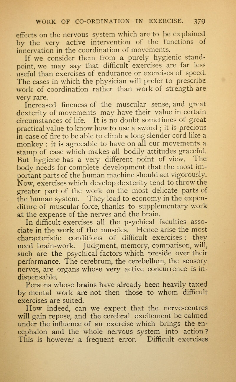 effects on the nervous system which arc to be explained by the very active intervention of the functions of innervation in the coordination of movements. If we consider them from a purely hygienic stand- point, we may say that difficult exercises are far less useful than exercises of endurance or exercises of speed. The cases in which the physician will prefer to prescribe work of coordination rather than work of strength are very rare. Increased fineness of the muscular sense, and great dexterity of movements may have their value in certain circumstances of life. It is no doubt sometimes of great practical value to know how to use a sword ; it is precious in case of fire to be able to climb a long slender cord like a monkey : it is agreeable to have on all our movements a stamp of ease which makes all bodily attitudes graceful. But hygiene has a very different point of view. The body needs for complete development that the most im- portant parts of the human machine should act vigorously. Now, exercises which develop dexterity tend to throw the greater part of the work on the most delicate parts of the human system. They lead to economy in the expen- diture of muscular force, thanks to supplementary work at the expense of the nerves and the brain. In difficult exercises all the psychical faculties asso- ciate in the work of the muscles. Hence arise the most characteristic conditions of difficult exercises : they need brain-work. Judgment, memory, comparison, will, such are the psychical factors which preside over their performance. The cerebrum, the cerebellum, the sensory nerves, are organs whose very active concurrence is in- dispensable. Persons whose brains have already been heavily taxed by mental work are not then those to whom difficult exercises are suited. How indeed, can we expect that the nerve-centres will gain repose, and the cerebral excitement be calmed under the influence of an exercise which brings the en- cephalon and the whole nervous system into action ? This is however a frequent error. Difficult exercises