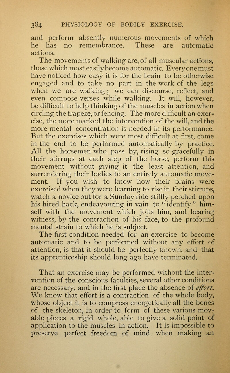 and perform absently numerous movements of which he has no remembrance. These are automatic actions. The movements of walking are, of all muscular actions, those which most easily become automatic. Everyone must have noticed how easy it is for the brain to be otherwise engaged and to take no part in the work of the legs when we are walking ; we can discourse, reflect, and even compose verses while walking. It will, however, be difficult to help thinking of the muscles in action when circling the trapeze, or fencing. The more difficult an exer- cise, the more marked the intervention of the will, and the more mental concentration is needed in its performance. But the exercises which were most difficult at first, come in the end to be performed automatically by practice. All the horsemen who pass by, rising so gracefully in their stirrups at each step of the horse, perform this movement without giving it the least attention, and surrendering their bodies to an entirely automatic move- ment. If you wish to know how their brains were exercised when they were learning to rise in their stirrups, watch a novice out for a Sunday ride stiffly perched upon his hired hack, endeavouring in vain to  identify  him- self with the movement which jolts him, and bearing witness, by the contraction of his face, to the profound mental strain to which he is subject. The first condition needed for an exercise to become automatic and to be performed without any effort of attention, is that it should be perfectly known, and that its apprenticeship should long ago have terminated. That an exercise may be performed without the inter- vention of the conscious faculties, several other conditions are necessary, and in the first place the absence of effort. We know that effort is a contraction of the whole body, whose object it is to compress energetically all the bones of the skeleton, in order to form of these various mov- able pieces a rigid whole, able to give a solid point of application to the muscles in action. It is impossible to preserve perfect freedom of mind when making an