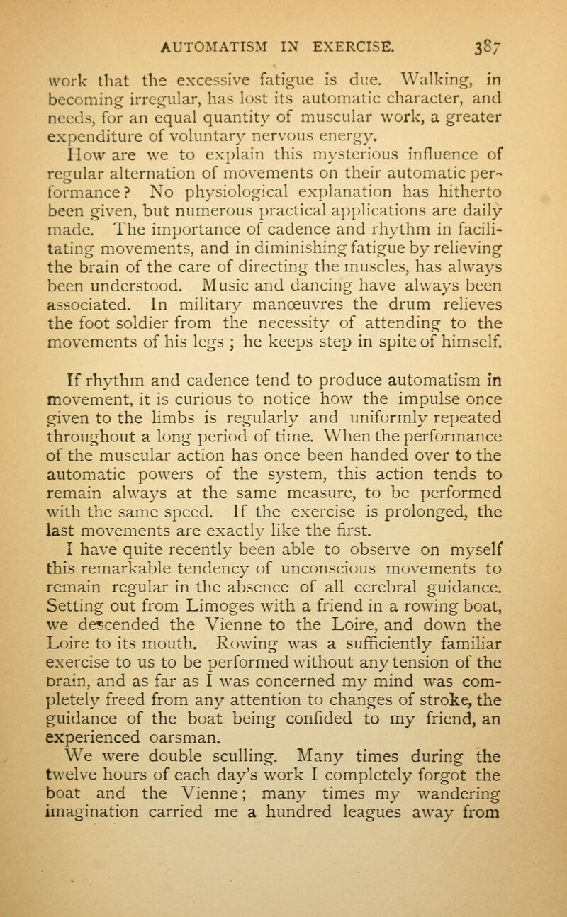 work that the excessive fatigue is due. Walking-, in becoming irregular, has lost its automatic character, and needs, for an equal quantity of muscular work, a greater expenditure of voluntary nervous energy. How are we to explain this mysterious influence of regular alternation of movements on their automatic per- formance ? No physiological explanation has hitherto been given, but numerous practical applications are daily made. The importance of cadence and rhythm in facili- tating movements, and in diminishing fatigue by relieving the brain of the care of directing the muscles, has always been understood. Music and dancing have always been associated. In military manœuvres the drum relieves the foot soldier from the necessity of attending to the movements of his legs ; he keeps step in spite of himself. If rhythm and cadence tend to produce automatism in movement, it is curious to notice how the impulse once given to the limbs is regularly and uniformly repeated throughout a long period of timie. When the performance of the muscular action has once been handed over to the automatic powers of the system, this action tends to remain always at the same measure, to be performed with the same speed. If the exercise is prolonged, the last movements are exactly like the first. I have quite recently been able to observe on myself this remarkable tendency of unconscious movements to remain regular in the absence of all cerebral guidance. Setting out from Limoges with a friend in a rowing boat, we descended the Vienne to the Loire, and down the Loire to its mouth. Rowing was a sufficiently familiar exercise to us to be performed without any tension of the Drain, and as far as I was concerned my mind was com- pletely freed from any attention to changes of stroke, the guidance of the boat being confided to my friend, an experienced oarsman. We were double sculling. Many times during the twelve hours of each day's work I completely forgot the boat and the Vienne ; many times my wandering imagination carried me a hundred leagues away from