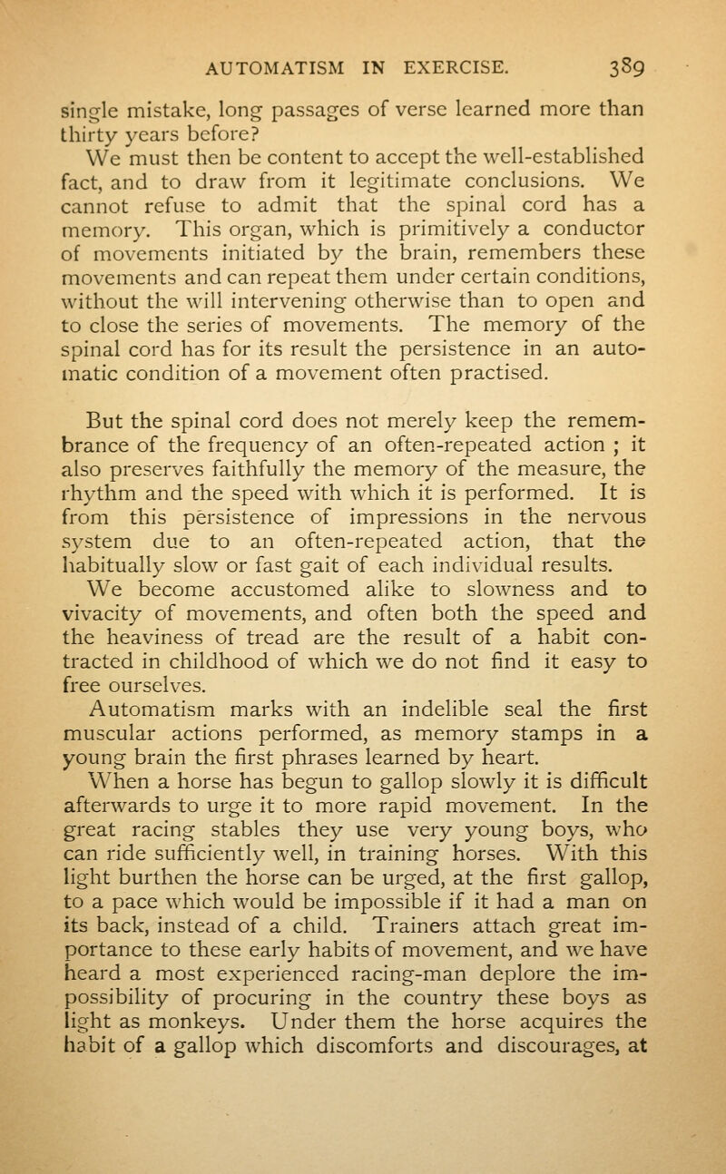 sinc^le mistake, long passages of verse learned more than thirty years before? We must then be content to accept the well-established fact, and to draw from it legitimate conclusions. We cannot refuse to admit that the spinal cord has a memory. This organ, which is primitively a conductor of movements initiated by the brain, remembers these movements and can repeat them under certain conditions, without the will intervening otherwise than to open and to close the series of movements. The memory of the spinal cord has for its result the persistence in an auto- matic condition of a movement often practised. But the spinal cord does not merely keep the remem- brance of the frequency of an often-repeated action ; it also preserves faithfully the memory of the measure, the rhythm and the speed with which it is performed. It is from this persistence of impressions in the nervous s)^stem due to an often-repeated action, that the habitually slow or fast gait of each individual results. We become accustomed alike to slowness and to vivacity of movements, and often both the speed and the heaviness of tread are the result of a habit con- tracted in childhood of which we do not find it easy to free ourselves. Automatism marks with an indelible seal the first muscular actions performed, as memory stamps in a young brain the first phrases learned by heart. W^hen a horse has begun to gallop slowly it is difficult afterwards to urge it to more rapid movement. In the great racing stables they use very young boys, who can ride sufficiently well, in training horses. With this light burthen the horse can be urged, at the first gallop, to a pace which would be impossible if it had a man on its back, instead of a child. Trainers attach great im- portance to these early habits of movement, and we have heard a most experienced racing-man deplore the im- possibility of procuring in the country these boys as light as monkeys. Under them the horse acquires the habit of a gallop which discomforts and discourages, at
