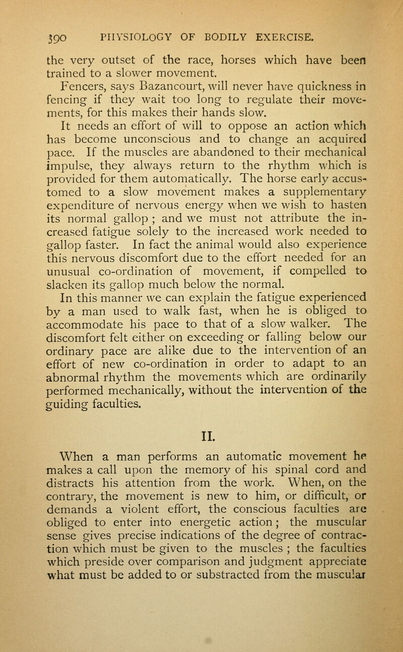 the very outset of the race, horses which have been trained to a slower movement. Fencers, says Bazancourt, will never have quickness in fencing if they wait too long to regulate their move- ments, for this makes their hands slow. It needs an effort of will to oppose an action which has become unconscious and to change an acquired pace. If the muscles are abandoned to their mechanical impulse, they always return to the rhythm which is provided for them automatically. The horse early accus- tomed to a slow movement makes a supplementary expenditure of nervous energy when we wish to hasten its normal gallop ; and we must not attribute the in- creased fatigue solely to the increased work needed to gallop faster. In fact the animal would also experience this nervous discomfort due to the effort needed for an unusual co-ordination of movement, if compelled to slacken its gallop much below the normal. In this manner we can explain the fatigue experienced by a man used to walk fast, when he is obliged to accommodate his pace to that of a slow walker. The discomfort felt either on exceeding or falling below our ordinary pace are alike due to the intervention of an effort of new co-ordination in order to adapt to an abnormal rhythm the movements which are ordinarily performed mechanically, without the intervention of the guiding faculties. IL When a man performs an automatic movement he. makes a call upon the memory of his spinal cord and distracts his attention from the work. When, on the contrary, the movement is new to him, or difficult, or demands a violent effort, the conscious faculties are obliged to enter into energetic action ; the muscular sense gives precise indications of the degree of contrac- tion which must be given to the muscles ; the faculties which preside over comparison and judgment appreciate what must be added to or substracted from the muscular