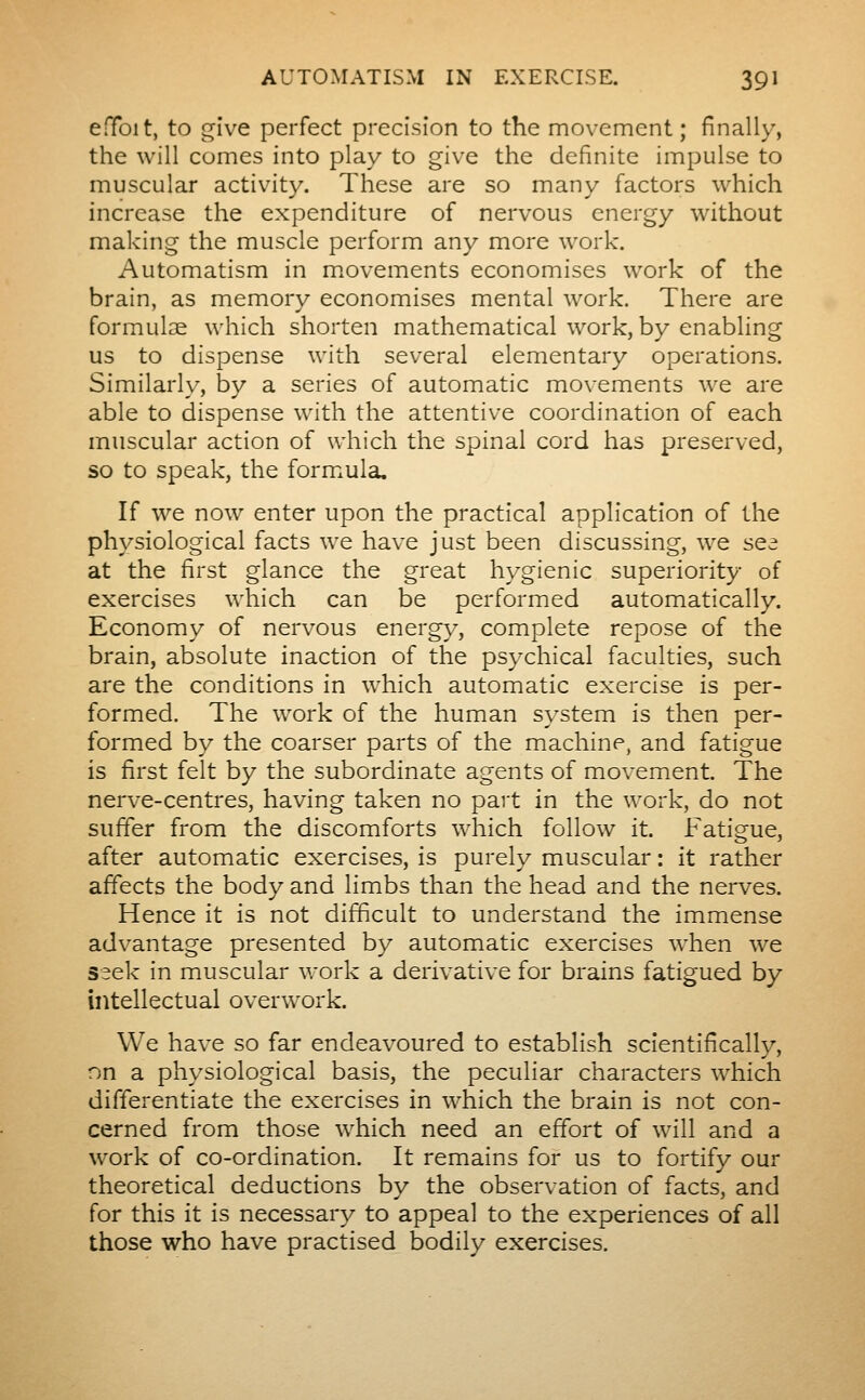 efToit, to give perfect precision to the movement; finally, the will comes into play to give the definite impulse to muscular activity. These are so many factors which increase the expenditure of nervous energy without making the muscle perform any more work. Automatism in m.ovements economises work of the brain, as memory economises mental work. There are formulae which shorten mathematical work, by enabling us to dispense with several elementary operations. Similarl}-, by a series of automatic movements we are able to dispense with the attentive coordination of each muscular action of which the spinal cord has preserved, so to speak, the formxula. If we now enter upon the practical application of the physiological facts we have just been discussing, we sea at the first glance the great hygienic superiority of exercises which can be performed automatically. Economy of nervous energy, complete repose of the brain, absolute inaction of the psychical faculties, such are the conditions in which automatic exercise is per- formed. The work of the human system is then per- formed by the coarser parts of the machine, and fatigue is first felt by the subordinate agents of movement. The nerve-centres, having taken no part in the work, do not suffer from the discomforts which follow it. Fatigue, after automatic exercises, is purely muscular : it rather affects the body and limbs than the head and the nerves. Hence it is not difficult to understand the immense advantage presented by automatic exercises when we seek in muscular work a derivative for brains fatigued by intellectual overwork. We have so far endeavoured to establish scientifically, nn a physiological basis, the peculiar characters which differentiate the exercises in which the brain is not con- cerned from those which need an effort of will and a work of co-ordination. It remains for us to fortify our theoretical deductions by the observation of facts, and for this it is necessary to appeal to the experiences of all those who have practised bodily exercises.