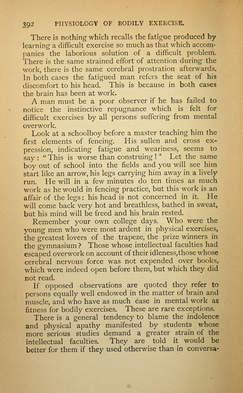 There is nothing which recalls the fatigue produced by learning a difficult exercise so much as that which accom- panics the laborious solution of a difficult problem. There is the same strained effort of attention during the work, there is the same cerebral prostration afterwards. In both cases the fatigued man refers the seat of his discomfort to his head. This is because in both cases the brain has been at work. A man must be a poor observer if he has failed to notice the instinctive repugnance which is felt for difficult exercises by all persons suffering from mental overwork. Look at a schoolboy before a master teaching him the first elements of fencing. His sullen and cross ex- pression, indicating fatigue and weariness, seems to say :  This is worse than construing !  Let the same boy out of school into the fields and you will see him start like an arrow, his legs carrying him away in a lively run. He will in a few minutes do ten times as much work as he would in fencing practice, but this work is an affair of the legs : his head is not concerned in it. He will come back very hot and breathless, bathed in sweat, but his mind will be freed and his brain rested. Remember your own college days. Who were the young men who were most ardent in physical exercises, the greatest lovers of the trapeze, the prize winners in the gymnasium ? Those whose intellectual faculties had escaped overwork on account of their idleness,those whose cerebral nervous force was not expended over books,- which were indeed open before them, but which they did not read. If opposed observations are quoted they refer to persons equally well endowed in the matter of brain and muscle, and who have as much ease in mental work as fitness for bodily exercises. These are rare exceptions. There is a general tendency to blame the indolence and physical apathy manifested by students whose more serious studies demand a greater strain of the intellectual faculties. They are told it would be better for them if they used otherwise than in conversa-