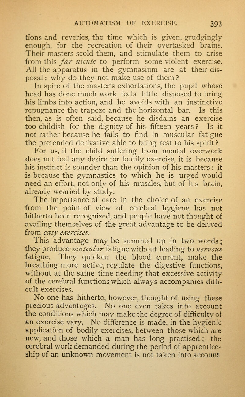 tîons and reveries, the time which is given, grudgingly enough, for the recreation of their overtasked brains. Their masters scold them, and stimulate them to arise from this far iiiente to perform some violent exercise. All the apparatus in the gymnasium are at their dis- posal : why do they not make use of them ? In spite of the master's exhortations, the pupil whose head has done much work feels little disposed to bring his limbs into action, and he avoids with an instinctive repugnance the trapeze and the horizontal bar. Is this then, as is often said, because he disdains an exercise too childish for the dignity of his fifteen years ? Is it not rather because he fails to find in muscular fatigue the pretended derivative able to bring rest to his spirit ? For us, if the child suffering from mental overwork does not feel any desire for bodily exercise, it is because his instinct is sounder than the opinion of his masters : it is because the gymnastics to which he is urged would need an effort, not only of his muscles, but of his brain, already wearied by study. The importance of care in the choice of an exercise from the point of view of cerebral hygiene has not hitherto been recognized, and people have not thought of availing themselves of the great advantage to be derived from easy exercises. This advantage may be summed up in two words ; they produce 7m{scular Ï3itigue without leading to nervous fatigue. They quicken the blood current, make the breathing more active, regulate the digestive functions, without at the same time needing that excessive activity of the cerebral functions which always accompanies diffi- cult exercises. No one has hitherto, however, thought of using these precious advantages. No one even takes into account tlie conditions which may make the degree of difficulty of an exercise vary. No difference is made, in the hygienic application of bodily exercises, between those which are new, and those which a man has long practised ; the cerebral work demanded during the period of apprentice- ship of an unknown movement is not taken into account