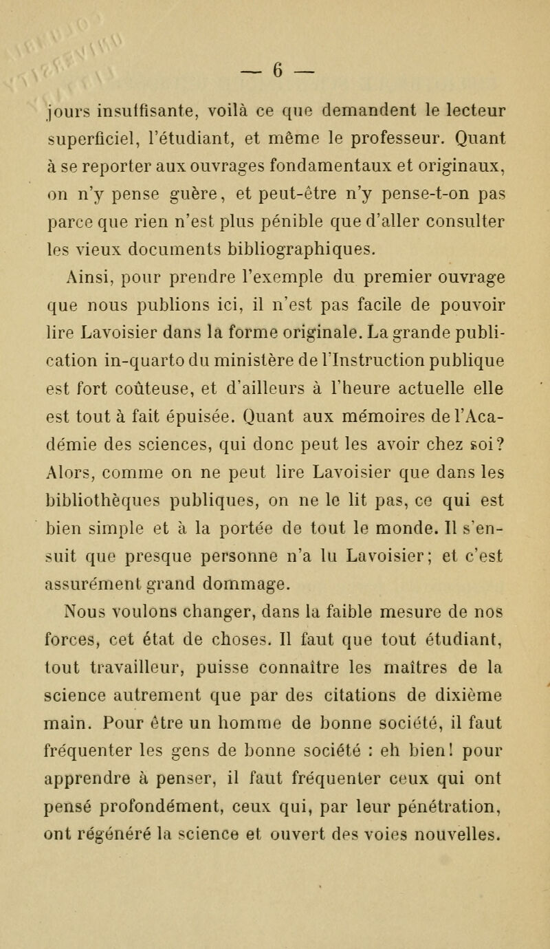 jours insuffisante, voilà ce que demandent le lecteur superficiel, l'étudiant, et même le professeur. Quant à se reporter aux ouvrages fondamentaux et originaux, on n'y pense guère, et peut-être n'y pense-t-on pas parce que rien n'est plus pénible que d'aller consulter les vieux documents bibliographiques. Ainsi, pour prendre l'exemple du premier ouvrage que nous publions ici, il n'est pas facile de pouvoir lire Lavoisier dans la forme originale. La grande publi- cation in-quarto du ministère de l'Instruction publique est fort coûteuse, et d'ailleurs à l'heure actuelle elle est tout à fait épuisée. Quant aux mémoires de l'Aca- démie des sciences, qui donc peut les avoir chez soi? Alors, comme on ne peut lire Lavoisier que dans les bibliothèques publiques, on ne le lit pas, ce qui est bien simple et à la portée de tout le monde. Il s'en- suit que presque personne n'a lu Lavoisier; et c'est assurément grand dommage. Nous voulons changer, dans la faible mesure de nos forces, cet état de choses. Il faut que tout étudiant, tout travailleur, puisse connaître les maîtres de la science autrement que par des citations de dixième main. Pour être un homme de bonne société, il faut fréquenter les gens de bonne société : eh bien! pour apprendre à penser, il faut fréquenter ceux qui ont pensé profondément, ceux qui, par leur pénétration, ont régénéré la science et ouvert des voies nouvelles.
