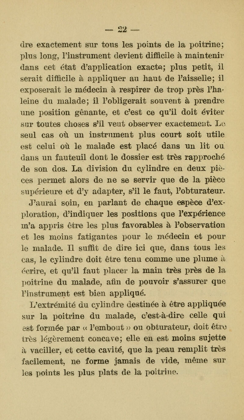 0'> dre exactement sur tous les points de la poitrine; plus long, l'instrument devient difficile à maintenir dans cet état d'application exacte; plus petit, il serait difficile à appliquer au haut de Taisselle; il exposerait le médecin à respirer de trop près l'ha- leine du malade; il l'obligerait souyent à prendre une position gênante, et c'est ce qu'il doit éviter sur toutes choses s'il veut observer exactement. Le- seul cas où un instrument plus court soit utile est celui où le malade est placé dans un lit ou dans un fauteuil dont le dossier est très rapproché de son dos. La division du cylindre en deux piè- ces permet alors de ne se servir que de la pièce supériem-e et d'y adapter, s'il le faut, l'obturateur. J'aurai soin, en parlant de chaque espèce d'ex- ploration, d'indiquer les positions que l'expérience m'a appris être les plus favorables à l'observation et les moins fatigantes pour le médecin et pour le malade. Il suffit de dire ici que, dans tous les cas, le cylindre doit être tenu comme une plume à écrire, et qu'il faut placer la main très près de la ])oitrine du malade, afin de pouvoir s'assurer que l'iustriunent est bien appliqué. L'extrémité du cylindre destinée à être appliquée sur la poitrine du malade, c'est-à-dire celle qui est formée par a l'embout » ou obturateur, doit être très légèrement concave; elle en est moins sujette à vaciller, et cette cavité, que la peau remplit très facilement, ne forme jamais de vide, même sur les points les plus plats de la poitrine.