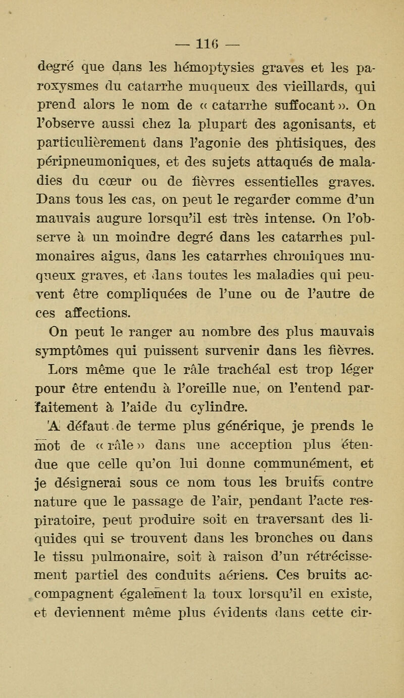 — 110 — degré que dans les liémoptysies graves et les pa- roxysmes du catarrlie muqueux des vieillards, qui prend alors le nom de <( catarrhe suffocant ». On l'observe aussi chez la plupart des agonisants, et particulièrement dans Tagonie des phtisiques, des péripneumoniques, et des sujets attaqués de mala- dies du cœur ou de fièvres essentielles graves. Dans tous les cas, on peut le regarder comme d'un mauvais augure lorsqu'il est très intense. On l'ob- serve à un moindre degré dans les catarrhes pul- monaires aigus, dans les catarrhes chroniques mu- queux graves, et dans toutes les maladies qui peu- vent être compliquées de l'une ou de l'autre de ces affections. On peut le ranger au nombre des plus mauvais symptômes qui puissent survenir dans les fièvres. Lors même que le râle trachéal est trop léger pour être entendu à l'oreille nue, on l'entend par- faitement à l'aide du cylindre. 'A défaut de terme plus générique, je prends le mot de <( râle » dans une acception plus éten- due que celle qu'on lui donne communément, et je désignerai sous ce nom tous les bruits contre nature que le passage de l'air, pendant l'acte res- piratoire, peut produire soit en traversant des li- quides qui se trouvent dans les bronches ou dans le tissu pulmonaire, soit à raison d'un rétrécisse- ment partiel des conduits aériens. Ces bruits ac- compagnent également la toux lorsqu'il en existe, et deviennent même plus évidents dans cette cir-