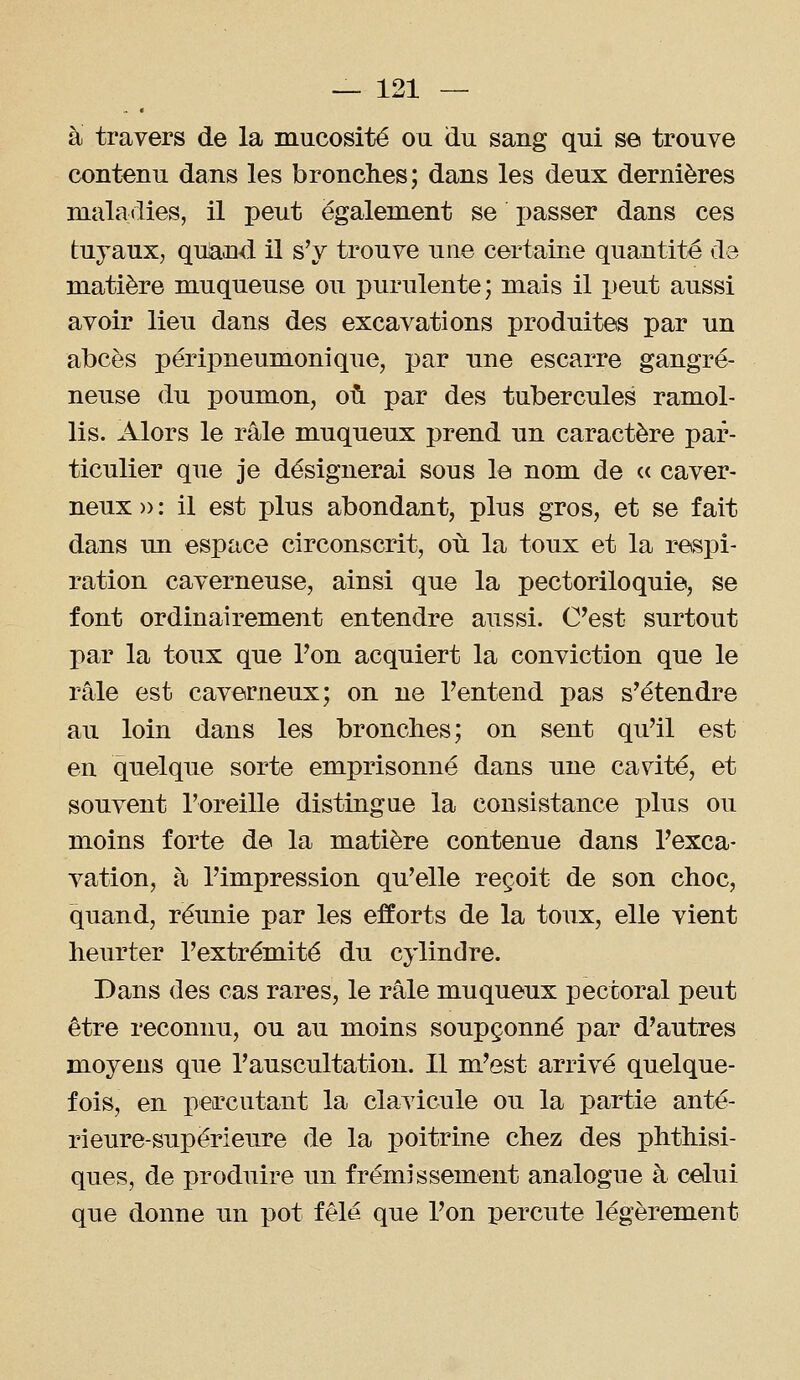 à travers de la mucosité ou du sang qui se trouve contenu dans les bronches; dans les deux dernières maladies, il peut également se passer dans ces tuyaux, quand il s'y trouve une certaine quantité de matière muqueuse ou purulente; mais il peut aussi avoir lieu dans des excavations produites par un abcès péripneumonique, par nne escarre gangre- neuse du poumon, où par des tubercules ramol- lis. Alors le râle muqueux prend un caractère par- ticulier que je désignerai sous le nom de c< caver- neux )) : il est plus abondant, plus gros, et se fait dans un espace circonscrit, où la toux et la respi- ration caverneuse, ainsi que la pectoriloquie, se font ordinairement entendre aussi. C'est surtout par la toux que Ton acquiert la conviction que le râle est caverneux; on ne l'entend pas s'étendre au loin dans les bronches; on sent qu'il est en quelque sorte emprisonné dans une cavité, et souvent l'oreille distingue la consistance plus ou moins forte de la matière contenue dans l'exca- vation, à l'impression qu'elle reçoit de son choc, quand, réimie par les efforts de la toux, elle vient heurter l'extrémité du cylindre. Dans des cas rares, le râle muqueux pectoral peut être reconnu, ou au moins soupçonné par d'autres moyens que l'auscultation. Il m'est arrivé quelque- fois, en percutant la clavicule ou la partie anté- rieure-supérieure de la ]3oitrine chez des phthisi- ques, de produire un frémissement analogue à celui que donne un pot fêlé que l'on percute légèrement