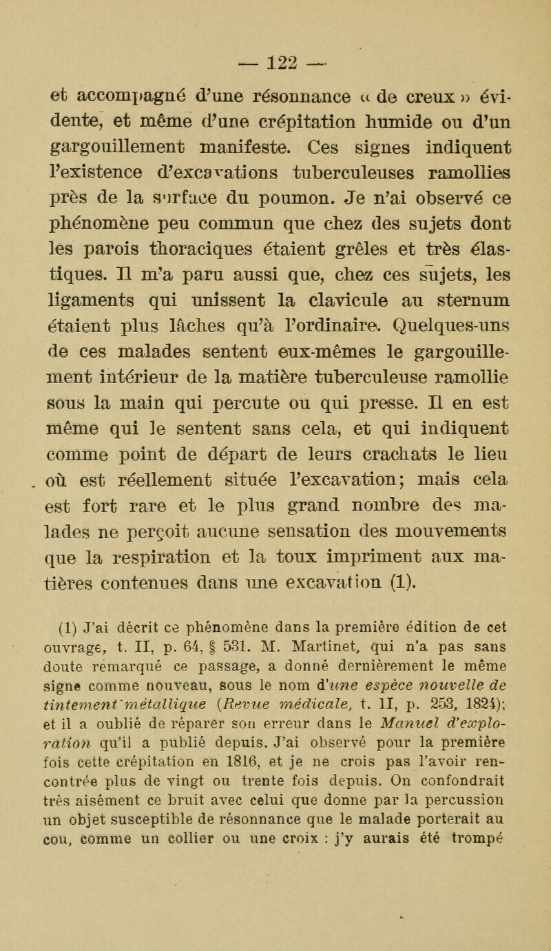 et accomxiagné d'une résonnance ^ de creux » évi- dente, et même d'une crépitation humide ou d'un gargouillement manifeste. Ces signes indiquent l'existence d'excavations tuberculeuses ramollies près de la S'jrfuce du poumon. Je n'ai observé ce phénomène peu commun que chez des sujets dont les parois thoraciques étaient grêles et très élas- tiques, n m'a paru aussi que, chez ces sujets, les ligaments qui unissent la clavicule au sternum étaient plus lâches qu'à l'ordinaire. Quelques-uns de ces malades sentent eux-mêmes le gargouille- ment intérieur de la matière tuberculeuse ramollie sous la main qui percute ou qui presse. H en est même qui le sentent sans cela, et qui indiquent comme point de départ de leurs crachats le lieu où est réellement située l'excavation; mais cela est fort rare et le plus grand nombre des ma- lades ne perçoit aucune sensation des mouvements que la respiration et la toux impriment aux ma- tières contenues dans une excavati(m (1). (1) J'ai décrit ce phénomène dans la première édition de cet ouvrage, t. II, p. 64, | 531. M. Martinet, qui n'a pas sans doute remarqué ce passage, a donné dernièrement le même signe comme nouveau, sous le nom à'u?îe espèce nouvelle de tintement'métallique {Rtivue médicale, t. II, p. 253, 1824); et il a oublié de réparer son erreur dans le Manuel d'explo- ratioyi qu'il a publié depuis. J'ai observé pour la première fois cette crépitation en 1816, et je ne crois pas l'avoir ren- contrée plus de vingt ou trente fois depuis. On confondrait très aisément ce bruit avec celui que donne par la percussion un objet susceptible de résonnance que le malade porterait au cou, comme un collier ou une croix : j'y aurais été trompé