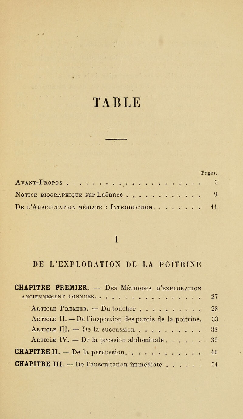 TABLE Pages. Avant-Propos 5 Notice biographique surLaënnec 9 De l'Auscultation médiate : Introduction 11 DE L'EXPLORATION DE LA POITRINE CHAPITRE PREMIER. — Des Méthodes d'exploration anciennement connues 27 Article Premier. — Du toucher 28 Article II. — De l'inspection des parois de la poitrine. 33 Article III. — De la succussion 38 Article IV. — De la pression abdominale 39 CHAPITRE II. — De la percussion 40 CHAPITRE III. — De l'auscultation immédiate 51