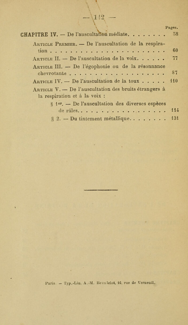 V >^ '■ Pages. CHAPITRE IV. — De rauscultation médiate 58 Article Pr.emier. — De l'auscultation de la respira- tion 60 Article IL — De l'auscultatioa de la voix 77 Article III. — De l'égophonie ou de la résonnance chevrotante 87 Article IV. — De l'auscultation de la toux 110 Article V. — De l'auscultation des bruits étrangers à la respiration et à la voix : § i er. — De l'auscultation des diverses espèces de râles 114 § 2. — Du tintement métallique 131 Paris. — Typ.-Liii. A.-M. lie li lelot, 16, rue de Verneuil.
