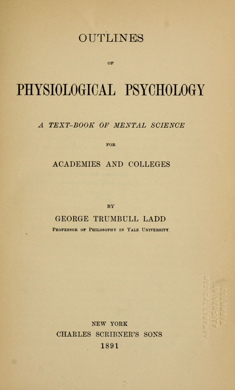 PHYSIOLOGICAL PSYCHOLOGY A TEXT-BOOK OF MENTAL SCIENCE ACADEMIES AND COLLEGES BY GEORGE TRUMBULL LADD Professor op Philosophy in Yale University NEW YORK CHARLES SCRIBNER'S SONS 1891