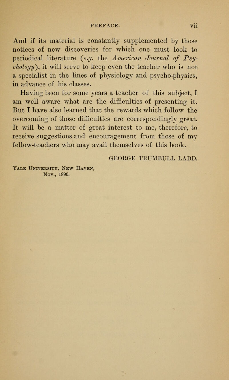 And if its material is constantly supplemented by those notices of new discoveries for which one must look to periodical literature (e.g. the America7i Journal of Psy- chology^., it will serve to keep even the teacher who is not a specialist in the lines of physiology and psycho-physics, in advance of his classes. Having been for some years a teacher of this subject, I am well aware what are the difficulties of presenting it. But I have also learned that the rewards which follow the overcoming of those difficulties are correspondingly great. It will be a matter of great interest to me, therefore, to receive suggestions and encouragement from those of my fellow-teachers who may avail themselves of this book. GEORGE TRUMBULL LADD. Yalk University, New Haven, Nov., 1890.