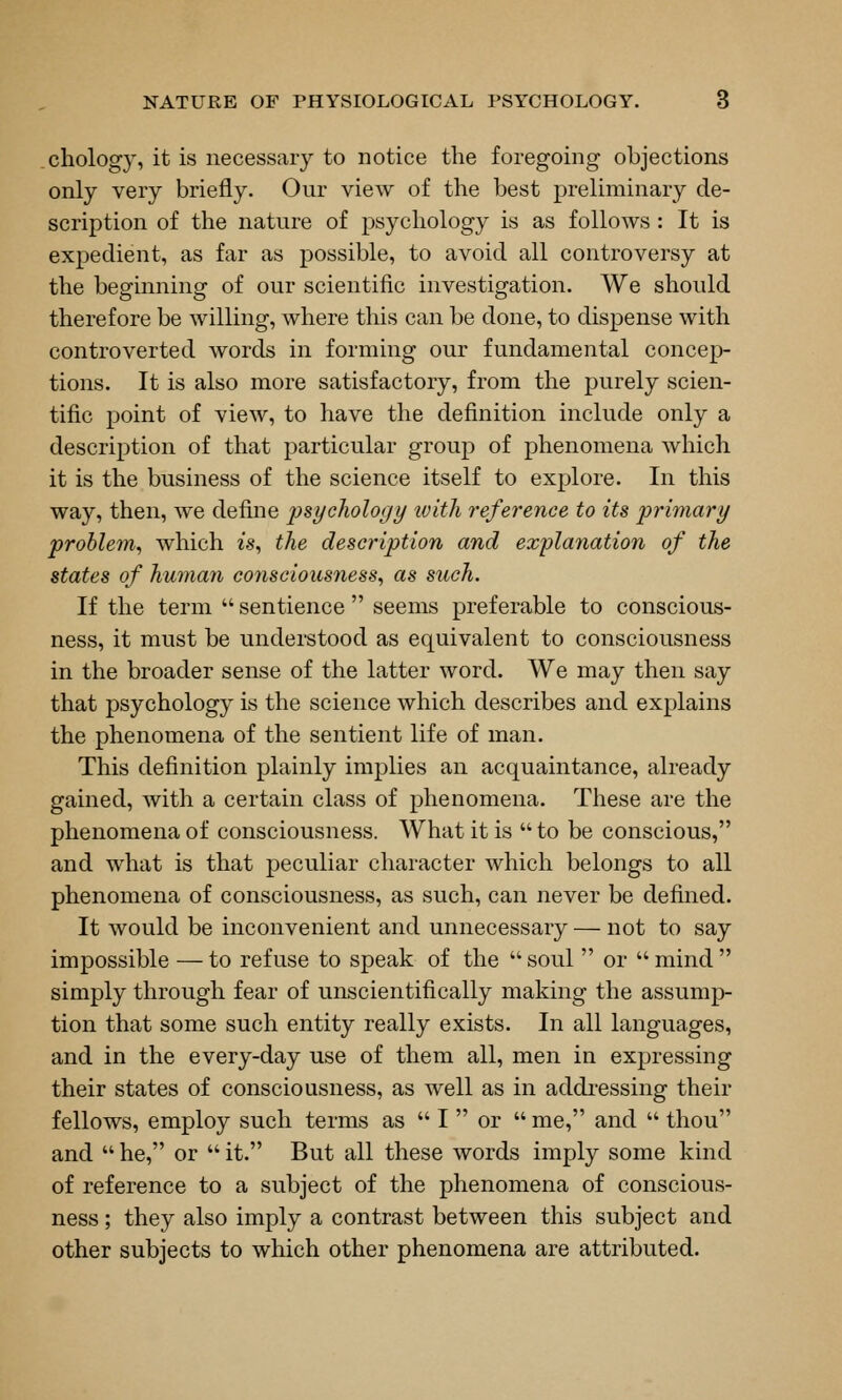 .chology, it is necessary to notice the foregoing objections only very briefly. Our view of the best preliminary de- scription of the nature of psychology is as follows : It is expedient, as far as possible, to avoid all controversy at the beginning of our scientific investigation. We should therefore be willing, where this can be done, to dispense with controverted words in forming our fundamental concep- tions. It is also more satisfactory, from the purely scien- tific point of view, to have the definition include only a description of that particular group of phenomena which it is the business of the science itself to explore. In this way, then, we define i^sychology ivitli reference to its primary problem., which is, the description and explanation of the states of human consciousness^ as such. If the term sentience seems preferable to conscious- ness, it must be understood as equivalent to consciousness in the broader sense of the latter word. We may then say that psychology is the science which describes and explains the phenomena of the sentient life of man. This definition plainly implies an acquaintance, already gained, with a certain class of phenomena. These are the phenomena of consciousness. What it is to be conscious, and what is that peculiar character which belongs to all phenomena of consciousness, as such, can never be defined. It would be inconvenient and unnecessary — not to say impossible — to refuse to speak of the soul or mind simply through fear of unscientifically making the assump- tion that some such entity really exists. In all languages, and in the every-day use of them all, men in expressing their states of consciousness, as well as in addressing their fellows, employ such terms as I or me, and thou and he, or it. But all these words imply some kind of reference to a subject of the phenomena of conscious- ness ; they also imply a contrast between this subject and other subjects to which other phenomena are attributed.